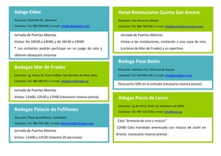Adega Eidos                                                          Hotel-Restaurante Quinta San Amaro
Dirección: Padriñán 65. Sanxenxo                                     Dirección: San Amaro 6, Meaño
Contacto: Tel: 986 690 009 / e-mail: info@adegaeidos.com             Contacto: Tel: 986 748 938 / e-mail: info@quintadesanamaro.com
                                                                         .
Jornada de Puertas Abiertas                                              Jornada de Puertas Abiertas
Visitas: De 10h30 a 14h00, y de 16h30 a 19h00                            Visitas a las instalaciones, invitación a una copa de vino
                                                                     .
* Los visitantes podrán participar en un juego de cata y                 (cortesía de Mar de Frades) y un aperitivo
obtener obsequios sorpresa
                                                                     Bodega Pazo Baión
Bodegas Mar de Frades                                                Dirección: Abelleira 4-6. Vilanova de Arousa
                                                                     Contacto: Tel: 636 800 234 / e-mail: info@pazobaion.com
Dirección: Lg. Arosa 16, Finca Valiñas. San Martiño de Meis. Meis
Contacto: Tel: 986 680 911 / e-mail: info@mardefrades.es              .
                                                                     Descuento 50% en la entrada (necesario reserva previa)
Jornada de Puertas Abiertas
                                                                     .
Visitas: 11h00, 12h30 y 17h00 (necesario reserva previa)             Adegas Pazos de Lusco
                                                                     Dirección: Lg de Grixó, Alxés s/n Salvaterra de Miño
Bodegas Palacio de Fefiñanes                                         Contacto: Tel: 987 514 550/ e-mail: info@lusco.es

Dirección: Plaza de Fefiñanes. Cambados
                                                                     Cata “Armonía de vino y música”
Contacto: Tel: 986 542 204 / e-mail: fefinanes@fefinanes.com
                                                                    12h00 Cata maridada amenizada con música de violín en
Jornada de Puertas Abiertas
                                                                    directo (necesario reserva previa)
Visitas: 11h00 y 12h30 (máximo 25 personas)
 