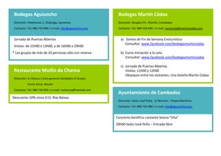 Bodegas Aguiuncho                                              Bodegas Martín Códax
 Dirección: Pedreioras 1, Vilalonga, Sanxenxo                   Dirección: Burgáns 91, Vilariño. Cambados
 Contacto: Tel: 986 720 980 / e-mail: info@aguiuncho.com        Contacto: Tel: 986 526 040 / e-mail: comercial@martincodax.com

   .                                                                a) Sorteo de Fin de Semana Enoturístico
 Jornada de Puertas Abiertas
                                                                       Consultar: www.facebook.com/bodegasmartincodax
 Visitas: de 11h00 a 13h00, y de 16h00 a 19h00
 .
                                                                    b) Curso Iniciación a la cata
* Los grupos de más de 10 personas sólo con reserva                    Consultar: www.facebook.com/bodegasmartincodax
                                                                    c) Jornada de Puertas Abiertas
                                                                       Visitas: 11h00 y 12h00
 Restaurante Muíño da Chanca                                           Obsequio a los visitantes: Una botella Martín Códax
 Dirección: A Chanca 1 (ctra general Cambados-O Grove).
           Ponte Dena. Meaño
                                                                Bodegas Zárate
 Contacto: Tel: 986 745 093 / e-mail: mchanca@hotmail.com
                                                                Dirección: Bouza 23, Padrenda, Meaño
Descuento 10% vinos D.O. Rías Baixas                            Contacto: Tel: 986 718 503 / e-mail: info@zarate.es
                                                                  .
                                                               Jornada de Puertas Abiertas
                                                               Visitas: a las 11h00 y 12h00 (necesario reserva previa)
 Bodega Lagar de Besada
                                                                .
 Dirección: Pazo 11, Xil Meaño
                                                                Restaurante Taberna O Lagar en Eiras
 Contacto: Tel: 986 747 473 / e-mail: info@lagardebesada.com
                                                                Dirección: As Eiras, Picóns de Arriba. O Rosal
Descuento 10% vinos D.O. Rías Baixas                            Contacto: Tel: 986 620 053/ e-mail: info@lagareiras.com
Visitas 13h00 a 15h00: con degustación de espumoso, gelée de     .
Albariño y queso de Tetilla: 6 euros                           Obsequio sorpresa en cada botella de vinos D.O. Rías Baixas

                                                                .
 