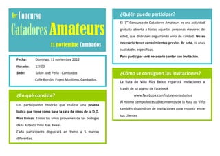 ¿Quién puede participar?
                                                             El 1er Concurso de Catadores Amateurs es una actividad
                                                             gratuita abierta a todas aquellas personas mayores de
                                                             edad, que disfruten degustando vino de calidad. No es
                                                             necesario tener conocimientos previos de cata, ni unas
                                                             cualidades específicas.
                                                             Para participar será necesario contar con invitación.
Fecha:        Domingo, 11 noviembre 2012
Horario:      12h00
                                                         .
Sede:         Salón José Peña - Cambados                     ¿Cómo se consiguen las invitaciones?
              Calle Borrón, Paseo Marítimo, Cambados.        La Ruta do Viño Rías Baixas repartirá invitaciones a
                                                             través de su página de Facebook

¿En qué consiste?                                                      www.facebook.com/rutavinoriasbaixas
                                                             Al mismo tiempo los establecimientos de la Ruta do Viño
Los participantes tendrán que realizar una prueba
                                                             también dispondrán de invitaciones para repartir entre
lúdica que tiene como base la cata de vinos de la D.O.
                                                             sus clientes.
Rías Baixas. Todos los vinos provienen de las bodegas
                                                         .
de la Ruta do Viño Rías Baixas
Cada participante degustará en torno a 5 marcas
diferentes.
 