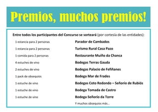 Entre todos los participantes del Concurso se sorteará   (por cortesía de las entidades)

1 estancia para 2 personas            Parador de Cambados
1 estancia para 2 personas            Turismo Rural Casa Pazos
1 comida para 2 personas              Restaurante Muíño da Chanca
4 estuches de vino                    Bodegas Terras Gauda
2 estuches de vino                    Bodegas Palacio de Fefiñanes
1 pack de obsequios                   Bodega Mar de Frades
1 estuche de vino                     Bodegas Coto Redondo – Señorío de Rubiós
1 estuche de vino                     Bodega Tomada de Castro
1 estuche de vino                     Bodega Señorío da Torre
1 estuche de vino                     Adegas Valmiñor
1 estuche de vino                     Bodega Castro Baroña
                                                             Y muchos obsequios más…
 