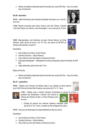 Mostra de trabalhos elaborados pelos formandos dos cursos EFA Sec., “Aqui me retrato,
        aqui me descrevo”.


Dia 20 - terça-feira

10:10 – Ateliê dinamizado pela ilustradora Elisabete Henriques com a turma 3
do 5.ºano.

11.50- Palestra promovida pelo Centro Cultural John Dos Passos, intitulada
“John Dos Passos: Um Homem, Uma Homenagem”, com os alunos do 12.ºano.




15:05 –Representação, com fantoches, da peça Temível Drácula, de Cíntia
Palmeira, pelos alunos da turma 4 do 10.º ano, aos alunos da EB1/PE de
Santana (pré-escolar), na sala 2/1.

Exposições:

        Auto da Barca do Inferno, de Gil Vicente;
        Grandes Escritores – Obras Notáveis;
        Vida e Obra de John Dos Passos e Historial do Centro;
        Exposição/”peddypaper” - Bibliografia de autores portugueses (pelos formandos de EFA
        B3);
        Jogos elaborados pelos alunos de 8.º ano.

Blogue da Escola:

        Mostra de trabalhos elaborados pelos formandos dos cursos EFA Sec., “Aqui me retrato,
        aqui me descrevo”.

Dia 21 – quarta-feira

10:45 – Palestra com Francisco Fernandes sobre a sua coleção de obras alusivas
aoLe Petit Prince,de Antoine Saint Exupéry, para alunos de 9.º e 11.º anos.

           11:50 – Diálogo entre o escritor Francisco Fernandese os alunos de 2.ºciclo, a
           propósito das obrasAliane e Zaneah: Dos Sonhos às
           Vitórias eAs Estrelas do Mar e o Peixe Prateado juntos
           de novo!.

              o Entrega de prémios aos melhores trabalhos realizados pelos
                alunos de 5.º e 6.º anos, no âmbito do Plano Regional de Leitura.

10:10 – Concurso de declamação da responsabilidade do Baú de Leitura.

Exposições:

        Auto da Barca do Inferno, de Gil Vicente;
        Grandes Escritores – Obras Notáveis;
        Vida e Obra de John Dos Passos e Historial do Centro;
 
