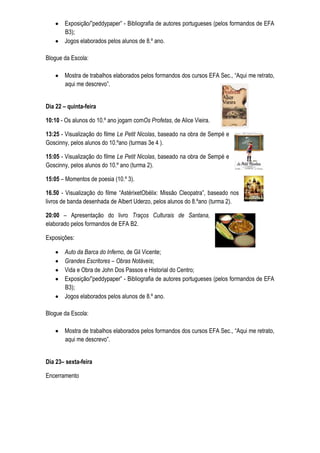 Exposição/”peddypaper” - Bibliografia de autores portugueses (pelos formandos de EFA
       B3);
       Jogos elaborados pelos alunos de 8.º ano.

Blogue da Escola:

       Mostra de trabalhos elaborados pelos formandos dos cursos EFA Sec., “Aqui me retrato,
       aqui me descrevo”.


Dia 22 – quinta-feira

10:10 - Os alunos do 10.º ano jogam comOs Profetas, de Alice Vieira.

13:25 - Visualização do filme Le Petit Nicolas, baseado na obra de Sempé e
Goscinny, pelos alunos do 10.ºano (turmas 3e 4 ).

15:05 - Visualização do filme Le Petit Nicolas, baseado na obra de Sempé e
Goscinny, pelos alunos do 10.º ano (turma 2).

15:05 – Momentos de poesia (10.º 3).

16.50 - Visualização do filme “AstérixetObélix: Missão Cleopatra”, baseado nos
livros de banda desenhada de Albert Uderzo, pelos alunos do 8.ºano (turma 2).

20:00 – Apresentação do livro Traços Culturais de Santana,
elaborado pelos formandos de EFA B2.

Exposições:

       Auto da Barca do Inferno, de Gil Vicente;
       Grandes Escritores – Obras Notáveis;
       Vida e Obra de John Dos Passos e Historial do Centro;
       Exposição/”peddypaper” - Bibliografia de autores portugueses (pelos formandos de EFA
       B3);
       Jogos elaborados pelos alunos de 8.º ano.

Blogue da Escola:

       Mostra de trabalhos elaborados pelos formandos dos cursos EFA Sec., “Aqui me retrato,
       aqui me descrevo”.


Dia 23– sexta-feira

Encerramento
 
