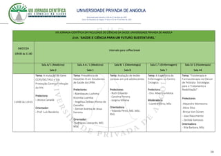 UNIVERSIDADE PRIVADA DE ANGOLA
10
Autorizado pelo Decreto no28/ de 07 de Maio de 2007
Diário da República de Angola 1º Série no55 de 07 de Maio de 2007
VIII JORNADA CIENTÍFICA DA FACULDADE DE CIÊNCIAS DA SAÚDE UNIVERSIDADE PRIVADA DE ANGOLA
LEMA. “SAÚDE E CIÊNCIA PARA UM FUTURO SUSTENTÁVEL”
04/07/24
10h30 às 11:00
Intervalo para coffee break
Sala A/ 1 (Medicina)
Sala 2
Sala A-A / 1 (Medicina)
Sala 1
Sala B/ 1 (Odontologia)
Sala 8
Sala C / 1(Enfermagem)
Sala 7
Sala D/ 1 (Fisioterapia)
Sala 44
11h00 às 11h15
Tema: A mutação do Gene
CCR5/DELTA32 e sua
Protecção Contra a Infecção
do HIV.
Prelectora:
- Jéssica Canadá
Orientador:
- Prof. Luís Bandeira
Tema: Prevalência de
Hepatites B em Estudantes
de Saúde da UPRA.
Prelectores:
- Mardoqueu Lushima
Kizomba Luemba
- Angélica Zediwa Afonso de
Carvalho
- Denise Andrea de Jesus
Ferreira
Orientador:
-Rodrigues Leonardo, MD.
MSc
Tema: Avaliação de lesões
cariosas em pré-adolescentes
Prelectores:
- Ruth Eduardo
- Carolina Pereira
- Jorgina Vilhena
Orientadora:
- Yolanda Pérez, MD. MSc.
PhD
Tema: A trajectória da
Enfermagem no Centro
Cirúrgico.
Prelectora:
- Dra. Albertina Moita
Moderadora:
- Lizeth Valério, MSc
Tema: "Fisioterapia e
Farmacoterapia no Câncer
de Próstata: Estratégias
para o Tratamento e
Reabilitação"
Prelectores:
-Alejandro Montesino
-Alícia Silva
-Bricya Van-Dúnen
- Joao Nascimento
- Zenilda Kamosso.
Orientadora:
- Rita Barbara, MSc
 