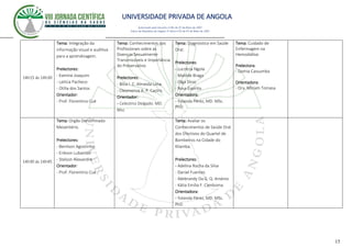 UNIVERSIDADE PRIVADA DE ANGOLA
15
Autorizado pelo Decreto no28/ de 07 de Maio de 2007
Diário da República de Angola 1º Série no55 de 07 de Maio de 2007
14h15 ás 14h30
Tema: Integração da
informação visual e auditiva
para a aprendizagem.
Prelectores:
- Kamine Joaquim
- Letícia Pacheco
- Otília dos Santos
Orientador:
- Prof. Florentino Cué
Tema: Conhecimentos dos
Profissionais sobre as
Doenças Sexualmente
Transmissíveis e Importância
do Preservativo
Prelectores:
- Bítia I. C. Almeida Lima
- Cleomenza A. P. Castro
Orientador:
- Celestino Delgado. MD.
Msc
Tema: Diagnóstico em Saúde
Oral.
Prelectores:
- Lucrécia Ngola
- Matilde Braga
- Olga Dinis
- Rosa Espírito
Orientadora:
- Yolanda Pérez, MD. MSc.
PhD
Tema: Cuidado de
Enfermagem na
Hemodiálise.
Prelectora:
- Damia Cassumba
Orientadora:
- Dra. Miriam Tomasa
14h30 ás 14h45
Tema: Orgão Denominado
Mesentério.
Prelectores:
- Benilson Agostinho
- Erikson Lubambo
- Stelson Alexandre
Orientador:
- Prof. Florentino Cué
Tema: Avaliar os
Conhecimentos de Saúde Oral
dos Efectivos do Quartel de
Bombeiros na Cidade do
Kilamba.
Prelectores:
- Adelina Rocha da Silva
- Daniel Fuentes
- Ildebrandy Da G. Q. Arsénio
- Kátia Emília F. Camboma
Orientadora:
- Yolanda Pérez, MD. MSc.
PhD
 