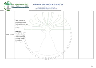UNIVERSIDADE PRIVADA DE ANGOLA
16
Autorizado pelo Decreto no28/ de 07 de Maio de 2007
Diário da República de Angola 1º Série no55 de 07 de Maio de 2007
14h45 ás 15h00
Tema: Avaliação do
Conhecimento sobre
Violência Obstétrica nas
Mulheres Angolanas em Abril
de 2024.
Prelectores:
- Luisa Mota
- Madalena Kiangala
- Negrini gonçalves
- Yurania Critovão
Orientadora:
- Prof. Ginga Niza
 