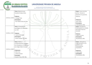 UNIVERSIDADE PRIVADA DE ANGOLA
21
Autorizado pelo Decreto no28/ de 07 de Maio de 2007
Diário da República de Angola 1º Série no55 de 07 de Maio de 2007
11h15 ás 11h30
Tema: Relato de caso:
Gravidez Ectópica Rota.
Prelector:
- Conego Prata
Orientadora:
- Prof. María Dulce da Silva
Poster: Força muscular
palmar: Estudo do
desfecho em pacientes
dialiticos
Prelectora:
-Ruth Pedro
Orientadora:
- Rita Barbara, MSc
11h30 ás 11h45
Tema: Consequências
psicológicas nos Pacientes
con HIV.
Prelector:
- Ivandro Monteiro
Orientadora:
- Aniet Carvajal, MD. MSc
Poster: Actuação do
fisioterapeuta na unidade
de terapia intensiva
neonatal
Prelector:
- Beatriz Correia
Orientadora:
-Rita Barbara, MSc
11h45 ás 12h00
Tema: Hábitos e
Comportamentos Saudáveis
em Estudantes e Professores
do Colégio Albert Einstein.
Prelectores:
- Bitia Lima
- Pérola Campos
Orientador:
-Andrés Prieto, MD. MSc
Poster: Utilização da
oxigenoterapia na UCI
pediátrica por
fisioterapeutas
hospitalares
Prelectora:
- Rosa Limpo
Orientadora:
-Rita Barbara, MSc
 