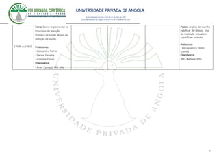 UNIVERSIDADE PRIVADA DE ANGOLA
22
Autorizado pelo Decreto no28/ de 07 de Maio de 2007
Diário da República de Angola 1º Série no55 de 07 de Maio de 2007
12h00 ás 12h15
Tema: Como Implementar os
Princípios de Atenção
Primária de Saúde. Níveis de
Atenção de Saúde.
Prelectores:
- Alessandra Torres
- Denise Ferreira
- Gabriela Torres
Orientadora:
- Aniet Carvajal, MD. MSc
Poster: Análise de marcha
habiltual de idosos: Uso
da realidade virtual em
superfícies estáveis
Prelectora:
- Benaquenico Pedro
Luanda
Orientadora:
-Rita Barbara, MSc
 
