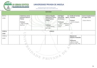UNIVERSIDADE PRIVADA DE ANGOLA
24
Autorizado pelo Decreto no28/ de 07 de Maio de 2007
Diário da República de Angola 1º Série no55 de 07 de Maio de 2007
03/07/2023
8h00 às
12h00
Cateterismo venoso
profundo (Teórico e
Prático)
Professor:
- Angel Gonzáles
Martínez
Eletrocardiografia
Básica para o Clínico
Geral (Teórico e
Prático)
Professor:
- Tomás Mendes,
MD. MSc
Abordagem da
Desnutrição Aguda
em Crianças
Professora:
. Maria Madalena
Gamba Batista
Carlos
Gestão de Farmácia
Hospitalar
Professor:
- António Zangulo,
MSc
Exames Complementares
de Imagem (EAD)
- Cleyton Martins
12h00 ás
13h00
ALMOÇO
13h00 ás
16h00
Manuseio de
Pacientes Intoxicados
Professores:
- António Hélder
Francisco, MSc. PhD
 