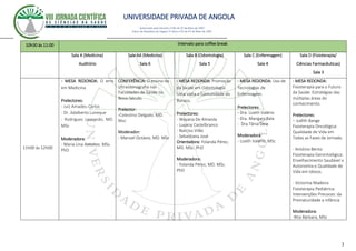 UNIVERSIDADE PRIVADA DE ANGOLA
3
Autorizado pelo Decreto no28/ de 07 de Maio de 2007
Diário da República de Angola 1º Série no55 de 07 de Maio de 2007
10h30 às 11:00 Intervalo para coffee break
Sala A (Medicina)
Auditório
Sala AA (Medicina)
Sala 6
Sala B (Odontologia)
Sala 5
Sala C (Enfermagem)
Sala 4
Sala D (Fisioterapia/
Ciências Farmacêuticas)
Sala 3
11h00 às 12h00
- MESA REDONDA: O erro
em Medicina.
Prelectores:
- Juíz Amadeu Carlos
- Dr. Adalberto Loneque
- Rodrigues Leonardo, MD.
MSc
Moderadora:
- Maria Lina Antunes. MSc.
PhD
CONFERÊNCIA: O ensino da
Ultrassonografia nas
Faculdades de Saúde no
Novo Século.
Prelector:
-Celestino Delgado. MD.
Msc
Moderador:
- Manuel Octávio, MD. MSc
- MESA REDONDA: Promoção
da Saúde em Odontología:
Uma visita a Comunidade do
Buraco.
Prelectores:
- Wayana De Almeida
- Luyana Castelbranco
- Narciso Vilão
- Sebastiana José
Orientadora: Yolanda Pérez,
MD. MSc. PhD
Moderadora:
- Yolanda Pérez, MD. MSc.
PhD
- MESA REDONDA: Uso de
Tecnologias de
Enfermagem.
Prelectores:
- Dra. Lizeth Valério
- Dra. Mangani Bala
- Dra.Tânia Deia
Moderadora:
- Lizeth Valério, MSc
- MESA REDONDA:
Fisioterapia para o Futuro
da Saúde: Estratégias das
múltiplas áreas do
conhecimento.
Prelectores:
– Judith Bange
Fisioterapia Oncológica:
Qualidade de Vida em
Todas as Fases da Jornada.
- António Bento
Fisioterapia Gerontológica:
Envelhecimento Saudável x
Autonomia e Qualidade de
Vida em Idosos.
- Victorina Madeira
Fisioterapia Pediátrica:
Intervenções Precoces: da
Prematuridade a infância
Moderadora:
-Rita Bárbara, MSc
 