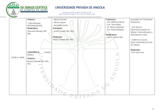 UNIVERSIDADE PRIVADA DE ANGOLA
5
Autorizado pelo Decreto no28/ de 07 de Maio de 2007
Diário da República de Angola 1º Série no55 de 07 de Maio de 2007
15h00 ás 16h00
Prelector:
- Cátia Marques,
ENTOMOLOGISTA
Moderadora:
-Manuela Mendes, MD.
MSc.
CONFERÊNCIA: Empatia
Médica
Prelector:
Renato Oliveira, MD. MSc.
PhD
- Marcos Aurelio
- Mirian Gaspar
- Xenander Sambo
Orientador:
- Aniet Carvajal, MD. MSc
Moderador:
-Aniet Carvajal, MD. MSc
Prelectores:
- Dra. Albertina Muita
- Dra. Tania Deiea
- Dr. Nkossi Sebastião
- Dra. Nicole Mangani
Moderadora:
- Lizeth Valério, MSc
Inovações em Fisioterapia
Desportiva.
- Jersi Branco
Electroestimulação em
Atletas: Potencializando o
desempenho motor.
- Valdemiro Cassule
Hiper mobilidade articular
em atletas.
Moderador:
-Prof. José Faria
 