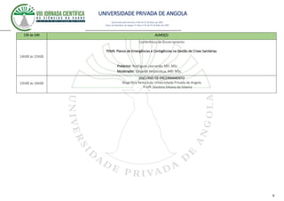 UNIVERSIDADE PRIVADA DE ANGOLA
9
Autorizado pelo Decreto no28/ de 07 de Maio de 2007
Diário da República de Angola 1º Série no55 de 07 de Maio de 2007
13h às 14h ALMOÇO
14h00 às 15h00
Conferência de Encerramento
TEMA: Planos de Emergências e Contigências na Gestão de Crises Sanitárias.
Prelector: Rodrigues Leonardo, MD. MSc
Moderador: Eduardo Kedissobua, MD. MSc
15h00 ás 16h00
DISCURSO DE ENCERRAMENTO
Magnífica Reitora da Universidade Privada de Angola
- Profª. Doutora Silvana da Silveira
 