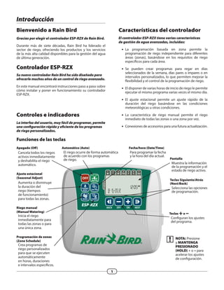 ESP-RZX
Z
O
N
E
OFF
AUTO
T
2
W
3
TH
4
F
5
S
6
SU
7
M
1
DATE/TIME
SCHEDULEMANUAL
SEASONAL
ADJUST
BACK OFF ON NEXT
AM
M D Y Y Y Y
1
Introducción
Bienvenido a Rain Bird
Gracias por elegir el controlador ESP-RZX de Rain Bird.
Durante más de siete décadas, Rain Bird ha liderado el
sector de riego, ofreciendo los productos y los servicios
de la más alta calidad disponibles para la gestión del agua
de última generación.
Controlador ESP-RZX
Su nuevo controlador Rain Bird ha sido diseñado para
ofrecerle muchos años de un control de riego avanzado.
En este manual encontrará instrucciones paso a paso sobre
cómo instalar y poner en funcionamiento su controlador
ESP-RZX.
Pantalla
Muestra la información
de la programación y el
estado de riego activo.
Teclas Siguiente/Atrás
(Next/Back)
Selecciona las opciones
de programación.
Apagado (Off)
Cancela todos los riegos
activos inmediatamente
y deshabilita el riego
automático.
Ajuste estacional
(Seasonal Adjust)
Aumenta o disminuye
la duración del
riego (tiempos
de funcionamiento)
para todas las zonas.
Riego manual
(Manual Watering)
Inicia el riego
inmediatamente para
todas las zonas o para
una única zona.
Programación de zonas
(Zone Schedule)
Crea programas de
riego personalizados
para que se ejecuten
automáticamente
en horas, duraciones
e intervalos específicos.
Automático (Auto)
El riego ocurre de forma automática
de acuerdo con los programas
de riego.
Características del controlador
El controlador ESP-RZX tiene varias características
de gestión de agua avanzadas, incluidas:
ll La programación basada en zona permite la
programación de riego independiente para diferentes
áreas (zonas), basándose en los requisitos de riego
específicos para cada área.
ll Se pueden crear programas para regar en días
seleccionados de la semana, días pares o impares o en
intervalos personalizados, lo que permiten mejorar la
flexibilidad y el control de la programación de riego.
ll El disponer de varias horas de inicio de riego le permite
ejecutar el mismo programa varias veces el mismo día.
ll El ajuste estacional permite un ajuste rápido de la
duración del riego basándose en las condiciones
meteorológicas u otras condiciones.
ll La característica de riego manual permite el riego
inmediato de todas las zonas o una zona por vez.
ll Conexiones de accesorios para una futura actualización.
Controles e indicadores
La interfaz del usuario, muy fácil de programar, permite
una configuración rápida y eficiente de los programas
de riego personalizados.
Funciones de las teclas
Fecha/hora (Date/Time)
Para programar la fecha
y la hora del día actual.
bb NOTA: Presione
y MANTENGA
PRESIONADO
(HOLD) + o – para
acelerar los ajustes
de configuración.
Teclas +o –
Configuran los ajustes
del programa.
 