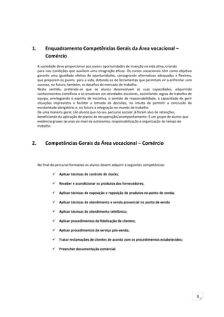 3
1. Enquadramento Competências Gerais da Área vocacional –
Comércio
A sociedade deve proporcionar aos jovens oportunidades de inserção na vida ativa, criando
para isso condições que auxiliem uma integração eficaz. Os cursos vocacionais têm como objetivo
garantir uma igualdade efetiva de oportunidades, consagrando alternativas adequadas e flexíveis,
que preparem os jovens para a vida, dotando-os de ferramentas que permitam vir a enfrentar com
sucesso, no futuro, também, os desafios do mercado de trabalho.
Neste sentido, pretende-se que os alunos desenvolvam as suas capacidades, adquirindo
conhecimentos científicos e se envolvam em atividades escolares, assimilando regras de trabalho de
equipa, privilegiando o espírito de iniciativa, o sentido de responsabilidade, a capacidade de gerir
situações imprevistas e facilitar a tomada de decisões, no intuito de permitir a conclusão da
escolaridade obrigatória e, no futuro a integração no mundo de trabalho.
De uma maneira geral, são alunos que no seu percurso escolar já foram alvo de retenções,
beneficiando da aplicação de planos de recuperação/acompanhamento. É um grupo de alunos que
evidencia graves lacunas ao nível da autonomia, responsabilização e organização do tempo de
trabalho.
2. Competências Gerais da Área vocacional – Comércio
No final do percurso formativo os alunos devem adquirir a seguintes competências:
 Aplicar técnicas de controlo de stocks;
 Receber e acondicionar os produtos dos fornecedores;
 Aplicar técnicas de exposição e reposição de produtos no ponto de venda;
 Aplicar técnicas de atendimento e venda presencial no ponto de venda
 Aplicar técnicas de atendimento telefónico;
 Aplicar procedimentos de fidelização de clientes;
 Aplicar procedimentos de serviço pós-venda;
 Tratar reclamações de clientes de acordo com os procedimentos estabelecidos;
 Preencher documentação comercial.
 