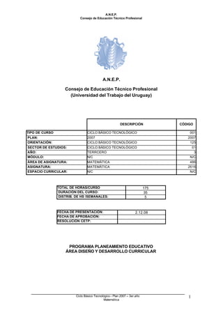 A.N.E.P.
Consejo de Educación Técnico Profesional
Ciclo Básico Tecnológico - Plan 2007 – 3er.año
Matemática
1
A.N.E.P.
Consejo de Educación Técnico Profesional
(Universidad del Trabajo del Uruguay)
DESCRIPCIÓN CÓDIGO
TIPO DE CURSO CICLO BÁSICO TECNOLÓGICO 001
PLAN: 2007 2007
ORIENTACIÓN: CICLO BÁSICO TECNOLÓGICO 125
SECTOR DE ESTUDIOS: CICLO BÁSICO TECNOLÓGICO 01
AÑO: TERRCERO 3
MÓDULO: N/C N/C
ÁREA DE ASIGNATURA: MATEMÁTICA 486
ASIGNATURA: MATEMÁTICA 2616
ESPACIO CURRICULAR: N/C N/C
TOTAL DE HORAS/CURSO 175
DURACIÓN DEL CURSO: 35
DISTRIB. DE HS /SEMANALES: 5
FECHA DE PRESENTACIÓN: 2.12.08
FECHA DE APROBACIÓN:
RESOLUCIÓN CETP:
PROGRAMA PLANEAMIENTO EDUCATIVO
ÁREA DISEÑO Y DESARROLLO CURRICULAR
 