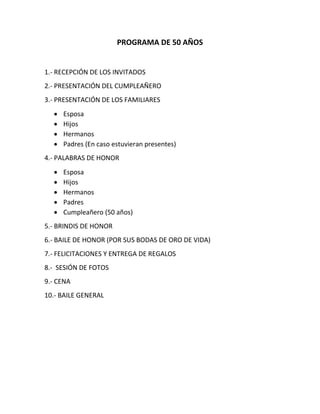 PROGRAMA DE 50 AÑOS
1.- RECEPCIÓN DE LOS INVITADOS
2.- PRESENTACIÓN DEL CUMPLEAÑERO
3.- PRESENTACIÓN DE LOS FAMILIARES
 Esposa
 Hijos
 Hermanos
 Padres (En caso estuvieran presentes)
4.- PALABRAS DE HONOR
 Esposa
 Hijos
 Hermanos
 Padres
 Cumpleañero (50 años)
5.- BRINDIS DE HONOR
6.- BAILE DE HONOR (POR SUS BODAS DE ORO DE VIDA)
7.- FELICITACIONES Y ENTREGA DE REGALOS
8.- SESIÓN DE FOTOS
9.- CENA
10.- BAILE GENERAL
 