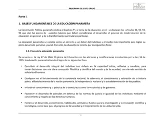 PROGRAMA	
  DE	
  SEXTO	
  GRADO	
  
1
	
  
	
  
	
  
	
  
Parte	
  I.	
  
	
  
	
  
1.	
   BASES	
  FUNDAMENTALES	
  DE	
  LA	
  EDUCACIÓN	
  PANAMEÑA	
  
	
  
La	
  Constitución	
  Política	
  panameña	
  dedica	
  el	
  Capítulo	
  5°,	
  al	
  tema	
  de	
  la	
  educación,	
  en	
  él	
  	
  se	
  destacan	
  los	
  	
  artículos	
  91,	
  92,	
  93,	
  
96	
   que	
   dan	
   luz	
   acerca	
   de	
   aspectos	
   básicos	
   que	
   deben	
   considerarse	
   al	
   desarrollar	
   el	
   proceso	
   de	
   modernización	
   de	
   la	
  
educación,	
  en	
  general	
  	
  y	
  de	
  la	
  transformación	
  curricular	
  en	
  particular.	
  
	
  
La	
  educación	
  panameña	
  se	
  concibe	
  como	
  un	
  derecho	
  y	
  un	
  deber	
  del	
  individuo	
  y	
  el	
  medio	
  más	
  importante	
  para	
  lograr	
  su	
  
pleno	
  desarrollo	
   personal	
  y	
  social.	
  Para	
  ello,	
  la	
  educación	
  se	
  orienta	
  por	
  los	
  siguientes	
  fines:	
  
	
  
1.1.	
  Fines	
  de	
  la	
  educación	
  panameña	
  
	
  
De	
  acuerdo	
  a	
  	
   la	
  Ley	
  47	
  de	
  1946,	
  Orgánica	
  de	
  Educación	
  con	
  las	
  adiciones	
  y	
  modificaciones	
  introducidas	
  por	
  la	
  Ley	
  34	
  de	
  
1995,	
  la	
  educación	
  panameña	
  tiende	
  al	
  logro	
  de	
  los	
  siguientes	
  fines:	
  
	
  
• Contribuir	
  	
  al	
  	
  desarrollo	
  	
  integral	
  	
  del	
  	
  individuo	
  	
  con	
  	
  énfasis	
  	
  en	
  	
  la	
  	
  capacidad	
  	
  crítica,	
  	
  reflexiva	
  	
  y	
  	
  creadora,	
  	
  para	
  	
  
tomar	
  decisiones	
  con	
  una	
  clara	
  concepción	
  filosófica	
  y	
  científica	
  del	
  mundo	
  y	
  de	
  la	
  sociedad,	
  con	
  elevado	
  sentido	
  de	
  
solidaridad	
  humana.	
  
	
  
• Coadyuvar	
   en	
   el	
  fortalecimiento	
   de	
   la	
   conciencia	
   nacional,	
   la	
   soberanía,	
   el	
  conocimiento	
   y	
   valoración	
   de	
   la	
   historia	
  
patria,	
  el	
  fortalecimiento	
  de	
  la	
  nación	
  panameña,	
  la	
  independencia	
  nacional	
  y	
  la	
  autodeterminación	
  de	
  los	
  pueblos.	
  
	
  
• Infundir	
  el	
  conocimiento	
  y	
  la	
  práctica	
  de	
  la	
  democracia	
  como	
  forma	
  de	
  vida	
  y	
  de	
  gobierno.	
  
	
  
• Favorecer	
   el	
   desarrollo	
   de	
   actitudes	
   en	
   defensa	
   de	
   las	
   normas	
   de	
   justicia	
   e	
   igualdad	
   de	
   los	
   individuos	
   mediante	
   el	
  
conocimiento	
  y	
  respeto	
  de	
  los	
  derechos	
  humanos.	
  
	
  
• Fomentar	
  el	
  desarrollo,	
  conocimiento,	
  habilidades,	
  actitudes	
  y	
  hábitos	
  para	
  la	
  investigación	
  y	
  la	
  innovación	
  científica	
  y	
  
tecnológica,	
  como	
  base	
  para	
  el	
  progreso	
  de	
  la	
  sociedad	
  y	
  el	
  mejoramiento	
  de	
  la	
  calidad	
  de	
  vida.	
  
 