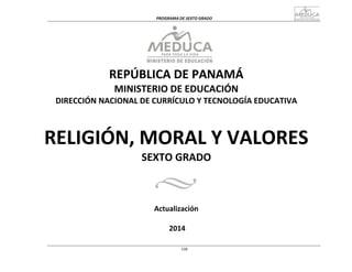  
	
  
PROGRAMA	
  DE	
  SEXTO	
  GRADO	
  
	
  
	
  
REPÚBLICA	
  DE	
  PANAMÁ	
  
MINISTERIO	
  DE	
  EDUCACIÓN	
  
DIRECCIÓN	
  NACIONAL	
  DE	
  CURRÍCULO	
  Y	
  TECNOLOGÍA	
  EDUCATIVA	
  
	
  
	
  
	
  
	
  
RELIGIÓN,	
  MORAL	
  Y	
  VALORES	
  
SEXTO	
  GRADO	
  
	
  
	
  
	
  
	
  
Actualización	
  
	
  
	
  
2014	
  
	
  
	
  
	
  
108
 