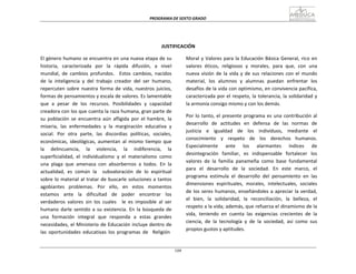 PROGRAMA	
  DE	
  SEXTO	
  GRADO	
  
109
	
  
	
  
	
  
	
  
	
  
	
  
	
  
JUSTIFICACIÓN	
  
	
  
El	
  género	
  humano	
  se	
  encuentra	
  en	
  una	
  nueva	
  etapa	
  de	
  su	
  
historia,	
   caracterizada	
   por	
   la	
   rápida	
   difusión,	
   a	
   nivel	
  
mundial,	
   de	
   cambios	
   profundos.	
  	
  	
  Estos	
   cambios,	
   nacidos	
  
de	
   la	
   inteligencia	
   y	
   del	
   trabajo	
   creador	
   del	
   ser	
   humano,	
  
repercuten	
   sobre	
  nuestra	
   forma	
  de	
   vida,	
  nuestros	
   juicios,	
  
formas	
  de	
  pensamientos	
  y	
  escala	
  de	
  valores.	
  Es	
  lamentable	
  
que	
   a	
   pesar	
   de	
   los	
   recursos.	
   Posibilidades	
   y	
   capacidad	
  
creadora	
  con	
  los	
  que	
  cuenta	
  la	
  raza	
  humana,	
  gran	
  parte	
  de	
  
su	
   población	
   se	
   encuentra	
   aún	
   afligida	
   por	
   el	
   hambre,	
   la	
  
miseria,	
   las	
   enfermedades	
   y	
   la	
   marginación	
   educativa	
   y	
  
social.	
   Por	
   otra	
   parte,	
   las	
   discordias	
   políticas,	
   sociales,	
  
económicas,	
   ideológicas,	
   aumentan	
   al	
   mismo	
   tiempo	
   que	
  
la	
   delincuencia,	
   la	
   violencia,	
   la	
   indiferencia,	
   la	
  
superficialidad,	
   el	
   individualismo	
   y	
   el	
   materialismo	
   como	
  
una	
   plaga	
   que	
   amenaza	
   con	
   absorbernos	
   a	
   todos.	
   En	
   la	
  
actualidad,	
  	
  es	
  	
  común	
  	
  la	
  	
  	
  	
  subvaloración	
  	
  de	
  	
  lo	
  	
  espiritual	
  
sobre	
  lo	
  material	
  al	
  tratar	
  de	
  buscarle	
  soluciones	
  a	
  tantos	
  
agobiantes	
   problemas.	
   Por	
   ello,	
   en	
   estos	
   momentos	
  
estamos	
   ante	
   la	
   dificultad	
   de	
   poder	
   encontrar	
   los	
  
verdaderos	
   valores	
   sin	
   los	
   cuales	
   	
   le	
   es	
   imposible	
   al	
   ser	
  
humano	
  darle	
  sentido	
  a	
  su	
   existencia.	
   En	
   la	
  búsqueda	
  de	
  
una	
   formación	
   integral	
   que	
   responda	
   a	
   estas	
   grandes	
  
necesidades,	
  el	
  Ministerio	
  de	
  Educación	
  incluye	
  dentro	
  de	
  
las	
   oportunidades	
   educativas	
   los	
   programas	
   de	
  	
  	
  Religión	
  
Moral	
  y	
  Valores	
  para	
  la	
  Educación	
  Básica	
  General,	
  rico	
  en	
  
valores	
   éticos,	
   religiosos	
   y	
   morales,	
   para	
   que,	
   con	
   una	
  
nueva	
  visión	
  de	
  la	
  vida	
  y	
  de	
  sus	
  relaciones	
  con	
  el	
  mundo	
  
material,	
   los	
   alumnos	
   y	
   alumnas	
   puedan	
   enfrentar	
   los	
  
desafíos	
  de	
  la	
  vida	
  con	
  optimismo,	
  en	
  convivencia	
  pacífica,	
  
caracterizada	
  por	
  el	
  respeto,	
  la	
  tolerancia,	
  la	
  solidaridad	
  y	
  
la	
  armonía	
  consigo	
  mismo	
  y	
  con	
  los	
  demás.	
  
	
  
Por	
  lo	
  tanto,	
  el	
  presente	
  programa	
  es	
  una	
  contribución	
  al	
  
desarrollo	
  	
   de	
  	
  actitudes	
  	
   en	
  	
   defensa	
  	
   de	
  	
   las	
  	
   normas	
  	
   de	
  
justicia	
   e	
   igualdad	
   de	
   los	
   individuos,	
   mediante	
   el	
  
conocimiento	
   y	
   respeto	
   de	
   los	
   derechos	
   humanos.	
  
Especialmente	
   ante	
   los	
   alarmantes	
   índices	
   de	
  
desintegración	
   familiar,	
   es	
   indispensable	
   fortalecer	
   los	
  
valores	
   de	
   la	
   familia	
   panameña	
   como	
   base	
   fundamental	
  
para	
   el	
   desarrollo	
   de	
   la	
   sociedad.	
   En	
   este	
   marco,	
   el	
  
programa	
   estimula	
   el	
   desarrollo	
   del	
   pensamiento	
   en	
   las	
  
dimensiones	
  	
  espirituales,	
  	
  morales,	
  	
  intelectuales,	
  	
  sociales	
  
de	
  los	
  seres	
  humanos,	
  enseñándoles	
  a	
  apreciar	
  la	
  verdad,	
  
el	
   bien,	
   la	
   solidaridad,	
   la	
   reconciliación,	
   la	
   belleza,	
   el	
  
respeto	
  a	
  la	
  vida;	
  además,	
  que	
  refuerza	
  el	
  dinamismo	
  de	
  la	
  
vida,	
   teniendo	
   en	
   cuenta	
   las	
   exigencias	
   crecientes	
   de	
   la	
  
ciencia,	
   de	
   la	
   tecnología	
   y	
   de	
   la	
   sociedad,	
   así	
   como	
   sus	
  
propios	
  gustos	
  y	
  aptitudes.	
  
 