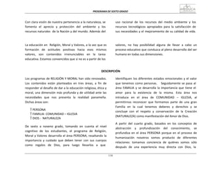 PROGRAMA	
  DE	
  SEXTO	
  GRADO	
  
110
	
  
	
  
	
  
	
  
Con	
  clara	
  visión	
  de	
  nuestra	
  pertenencia	
  a	
  la	
  naturaleza,	
  se	
  
fomenta	
  	
   el	
  	
   aprecio	
  	
   y	
  	
   protección	
  	
   del	
  	
   ambiente	
  	
   y	
  	
   los	
  
recursos	
  naturales	
  	
  de	
  la	
  Nación	
  y	
  del	
  mundo.	
  Además	
  del	
  
uso	
  	
  racional	
  	
  de	
  	
  los	
  	
  recursos	
  	
  del	
  	
  medio	
  	
  ambiente	
  	
  y	
  	
  los	
  
recursos	
   tecnológicos	
   apropiados	
   para	
   la	
   satisfacción	
   de	
  
sus	
  necesidades	
  y	
  el	
  mejoramiento	
  de	
  su	
  calidad	
  de	
  vida.	
  
	
  
	
  
	
  
La	
  educación	
  en	
  	
  Religión,	
  Moral	
  y	
  Valores,	
  a	
  la	
  vez	
  que	
  es	
  
formación	
  	
  	
  de	
  	
  	
  actitudes	
  	
  	
  positivas	
  	
  	
  hacia	
  	
  	
  esos	
  	
  	
  mismos	
  
valores,	
  	
  	
   son	
  	
  	
   contenidos	
  	
  	
   irrenunciables	
  	
  	
   en	
  	
  	
   la	
  	
  	
   tarea	
  
educativa.	
  Estamos	
  convencidos	
  que	
  si	
  no	
  es	
  a	
  partir	
  de	
  los	
  
valores,	
   no	
   hay	
   posibilidad	
   alguna	
   de	
   llevar	
   a	
   cabo	
   un	
  
proceso	
  educativo	
  que	
  conduzca	
  al	
  pleno	
  desarrollo	
  del	
  ser	
  
humano	
  en	
  todas	
  sus	
  dimensiones.	
  
	
  
	
  
	
  
DESCRIPCIÓN	
  
	
  
Los	
  programas	
  de	
  RELIGIÓN	
  Y	
  MORAL	
  han	
  sido	
  renovados.	
  
Los	
   contenidos	
   están	
   planteados	
   en	
   tres	
   áreas,	
   a	
   fin	
   de	
  
responder	
  al	
  desafío	
  de	
  dar	
  a	
  la	
  educación	
  religiosa,	
  ética	
  y	
  
moral,	
  una	
  dimensión	
  más	
  profunda	
  y	
  de	
  utilidad	
  ante	
  las	
  
necesidades	
  	
   que	
  	
   nos	
  	
   presenta	
  	
   la	
  	
   realidad	
  	
   panameña.	
  
Dichas	
  áreas	
  son:	
  
	
  
 PERSONA	
  
 FAMILIA-­‐	
  COMUNIDAD	
  –	
  IGLESIA	
  
 DIOS	
  -­‐	
  	
  NATURALEZA	
  
	
  
De	
   sexto	
   a	
   noveno	
   grado,	
   tomando	
   en	
   cuenta	
   el	
   nivel	
  
cognitivo	
  	
  de	
  	
  los	
  	
  estudiantes,	
  	
  el	
  	
  programa	
  	
  de	
  	
  Religión,	
  
Moral	
  y	
  Valores	
  desarrolla	
  el	
  área	
  PERSONA,	
  resaltando	
  la	
  
importancia	
   y	
   cuidado	
   que	
   deben	
   tener	
   con	
   sus	
   cuerpos	
  
como	
  	
  	
  regalos	
  	
  	
  de	
  	
  	
  Dios,	
  	
  	
  para	
  	
  	
  luego	
  	
  	
  llevarlos	
  	
  	
  a	
  	
  	
  que	
  
identifiquen	
  los	
  diferentes	
  estados	
  emocionales	
  y	
  el	
  valor	
  
que	
  tenemos	
  como	
  personas.	
  	
  	
  	
  	
  Seguidamente	
  se	
   pasa	
   al	
  
área	
   FAMILIA	
   y	
   se	
   desarrolla	
   la	
   importancia	
   que	
   tiene	
   el	
  
amor	
   para	
   la	
   existencia	
   de	
   la	
   misma.	
   Esta	
   área	
   nos	
  
introduce	
   en	
   el	
   área	
   de	
   COMUNIDAD	
   –	
   IGLESIA,	
   al	
  
permitirnos	
   reconocer	
   que	
   formamos	
   parte	
   de	
   una	
   gran	
  
Familia	
   en	
   la	
   cual	
   tenemos	
   deberes	
   y	
   derechos	
   y	
   se	
  
concluye	
   con	
   el	
   respeto	
   y	
   conservación	
   de	
   la	
   Creación	
  
(NATURALEZA)	
  como	
  manifestación	
  del	
  Amor	
  de	
  Dios.	
  
	
  
A	
   partir	
   del	
   cuarto	
   grado,	
   basados	
   en	
   los	
   conceptos	
   de	
  
abstracción	
   y	
   profundización	
   del	
   conocimiento,	
   se	
  
profundiza	
   en	
   el	
   área	
   PERSONA	
   porque	
   en	
   el	
   proceso	
   de	
  
humanización	
   nosotros	
   somos	
   producto	
   de	
   diferentes	
  
relaciones:	
   tomamos	
   conciencia	
   de	
   quiénes	
   somos	
   sólo	
  
después	
  	
  de	
  	
  una	
  	
  experiencia	
  	
  muy	
  	
  directa	
  	
  con	
  	
  Dios,	
  	
  la	
  
 