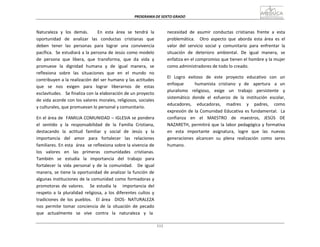 PROGRAMA	
  DE	
  SEXTO	
  GRADO	
  
111
	
  
	
  
	
  
	
  
Naturaleza	
   y	
   los	
   demás.	
   	
   	
   En	
   esta	
   área	
   se	
   tendrá	
   la	
  
oportunidad	
  	
  	
  de	
  	
  	
  analizar	
  	
  	
  las	
  	
  	
  conductas	
  	
  	
  cristianas	
  	
  	
  que	
  
deben	
   tener	
   las	
   personas	
   para	
   lograr	
   una	
   convivencia	
  
pacífica.	
  	
   Se	
  estudiará	
  a	
  la	
  persona	
  de	
  Jesús	
  como	
  modelo	
  
de	
   persona	
   que	
   libera,	
   que	
   transforma,	
   que	
   da	
   vida	
   y	
  
promueve	
   la	
   dignidad	
   humana	
   y	
   de	
   igual	
   manera,	
   se	
  
reflexiona	
   sobre	
   las	
   situaciones	
   que	
   en	
   el	
   mundo	
   no	
  
contribuyen	
  a	
  la	
  realización	
  del	
  ser	
  humano	
  y	
  las	
  actitudes	
  
que	
   se	
   nos	
   exigen	
   para	
   lograr	
   liberarnos	
   de	
   estas	
  
esclavitudes.	
  	
  	
  Se	
  finaliza	
  con	
  la	
  elaboración	
  de	
  un	
  proyecto	
  
de	
  vida	
  acorde	
  con	
  los	
  valores	
  morales,	
  religiosos,	
  sociales	
  
y	
  culturales,	
  que	
  promuevan	
  lo	
  personal	
  y	
  comunitario.	
  
	
  
En	
  el	
  área	
  de	
  	
  FAMILIA	
  COMUNIDAD	
  –	
  IGLESIA	
  se	
  pondera	
  
el	
   sentido	
   y	
   la	
   responsabilidad	
   de	
   la	
   Familia	
   Cristiana,	
  
destacando	
   la	
   actitud	
   familiar	
   y	
   social	
   de	
   Jesús	
   y	
   la	
  
importancia	
   del	
   amor	
   para	
   fortalecer	
   las	
   relaciones	
  
familiares.	
  En	
  esta	
  	
  área	
  	
  se	
  reflexiona	
  sobre	
  la	
  vivencia	
  de	
  
los	
  	
  	
  valores	
  	
  	
  en	
  	
  	
  las	
  	
  	
  primeras	
  	
  	
  comunidades	
  	
  	
  cristianas.	
  
También	
   se	
   estudia	
   la	
   importancia	
   del	
   trabajo	
   para	
  
fortalecer	
   la	
   vida	
   personal	
   y	
   de	
   la	
   comunidad.	
   	
   De	
   igual	
  
manera,	
  se	
  tiene	
  la	
  oportunidad	
  de	
  analizar	
  la	
  función	
  de	
  
algunas	
  instituciones	
  de	
  la	
  comunidad	
  como	
  formadoras	
  y	
  
promotoras	
   de	
   valores.	
   	
   	
   Se	
   estudia	
   la	
   	
   	
   importancia	
   del	
  
respeto	
   a	
   la	
   pluralidad	
   religiosa,	
   a	
   los	
   diferentes	
   cultos	
   y	
  
tradiciones	
   de	
   los	
   pueblos.	
  	
  	
  El	
   área	
  	
  	
  DIOS-­‐	
   NATURALEZA	
  
nos	
   permite	
   tomar	
   conciencia	
   de	
   la	
   situación	
   de	
   pecado	
  
que	
  	
  	
  actualmente	
  	
  	
  se	
  	
  	
  vive	
  	
  	
  contra	
  	
  	
  la	
  	
  	
  naturaleza	
  	
  	
  y	
  	
  	
  la	
  
necesidad	
   de	
   asumir	
   conductas	
   cristianas	
   frente	
   a	
   esta	
  
problemática.	
   	
   Otro	
   aspecto	
   que	
   aborda	
   esta	
   área	
   es	
   el	
  
valor	
   del	
   servicio	
   social	
   y	
   comunitario	
   para	
   enfrentar	
   la	
  
situación	
   de	
   deterioro	
   ambiental.	
   De	
   igual	
   manera,	
   se	
  
enfatiza	
  en	
  el	
  compromiso	
  que	
  tienen	
  el	
  hombre	
  y	
  la	
  mujer	
  
como	
  administradores	
  de	
  todo	
  lo	
  creado.	
  
	
  
El	
  	
   Logro	
  	
   exitoso	
  	
   de	
  	
   este	
  	
   proyecto	
  	
   educativo	
  	
   con	
  	
   un	
  
enfoque	
   	
   	
   	
   	
   humanista	
   cristiano	
   y	
   de	
   	
   apertura	
   	
   a	
   un	
  
pluralismo	
   religioso,	
   exige	
   un	
   trabajo	
   persistente	
   y	
  
sistemático	
   donde	
   el	
   esfuerzo	
   de	
   la	
   institución	
   escolar,	
  
educadores,	
   	
   educadoras,	
   	
   madres	
   	
   y	
   	
   padres,	
   	
   como	
  
expresión	
  de	
  la	
  Comunidad	
  Educativa	
  es	
  fundamental.	
  	
   La	
  
confianza	
   en	
   el	
   MAESTRO	
   de	
   maestros,	
   JESÚS	
   DE	
  
NAZARETH,	
  permitirá	
  que	
  la	
  labor	
  pedagógica	
  y	
  formativa	
  
en	
   esta	
   importante	
   asignatura,	
   logre	
   que	
   las	
   nuevas	
  
generaciones	
   alcancen	
   su	
   plena	
   realización	
   como	
   seres	
  
humano.	
  
 