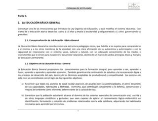 PROGRAMA	
  DE	
  SEXTO	
  GRADO	
  
3
	
  
	
  
	
  
	
  
Parte	
  II.	
  
	
  
	
  
2.	
  	
   LA	
  EDUCACIÓN	
  BÁSICA	
  GENERAL	
  
	
  
Constituye	
  una	
  de	
  las	
  innovaciones	
  que	
  introduce	
  la	
  Ley	
  Orgánica	
  de	
  Educación,	
  la	
  cual	
  modifica	
  el	
  sistema	
  educativo.	
  Este	
  
tramo	
  de	
  la	
  educación	
  abarca	
  desde	
  los	
  cuatro	
  a	
  15	
  años	
  y	
  amplía	
  la	
  escolaridad	
  y	
  obligatoriedad	
  a	
  11	
  años	
  	
  garantizando	
  su	
  
gratuidad.	
  
	
  
2.1.	
  Conceptualización	
  de	
  la	
  Educación	
   Básica	
  General	
  
	
  
La	
  Educación	
  Básica	
  General	
  se	
  concibe	
  como	
  una	
  estructura	
  pedagógica	
  única,	
  que	
  habilita	
  a	
  los	
  sujetos	
  para	
  comprenderse	
  
a	
   sí	
   mismos	
   y	
   a	
   los	
   otros	
   miembros	
   de	
   la	
   sociedad,	
   con	
   una	
   clara	
   afirmación	
   de	
   su	
   autoestima	
   y	
   autorrespeto	
   y	
   con	
   la	
  
capacidad	
   de	
   relacionarse	
   con	
   el	
   entorno	
   social,	
   cultural	
   y	
   natural,	
   con	
   un	
   adecuado	
   conocimiento	
   de	
   los	
   medios	
   e	
  
instrumentos	
  que	
  le	
  sirven	
  para	
  establecer	
  y	
  desarrollar	
  relaciones,	
  dentro	
  de	
  un	
  marco	
  de	
  sólidos	
  principios	
  éticos	
  y	
  morales	
  
de	
  educación	
  permanente.	
  
	
  
2.2	
   Objetivos	
  de	
  la	
  Educación	
  Básica	
   General	
  
	
  
La	
   Educación	
   Básica	
   General	
   proporciona	
   los	
  	
  	
  conocimientos	
  para	
   la	
   formación	
   integral,	
   para	
   aprender	
   a	
   ser,	
   aprender	
   a	
  
hacer,	
  aprender	
  a	
  aprender	
  y	
  aprender	
  a	
  convivir.	
  	
  También	
  garantizará	
  la	
  continuación	
  de	
  estudios	
  y	
  la	
  incorporación	
  digna	
  a	
  
los	
  procesos	
  de	
  desarrollo	
  del	
  país,	
  dentro	
  de	
  los	
  términos	
  aceptables	
  de	
  productividad	
  y	
  competitividad.	
  	
   Las	
  acciones	
  de	
  
este	
  nivel	
  se	
  concretizarán	
  con	
  el	
  logro	
  de	
  los	
  siguientes	
  objetivos:	
  
	
  
a)	
  	
   Favorecer	
  que	
  todos	
  los	
  alumnos	
  de	
  edad	
  escolar	
  alcancen,	
  de	
  acuerdo	
  con	
  sus	
  potencialidades,	
  el	
  pleno	
  desarrollo	
  
de	
  sus	
  capacidades,	
  habilidades	
  y	
  destrezas.	
  	
   Asimismo,	
  que	
  contribuyan	
  activamente	
  a	
  la	
  defensa,	
  conservación	
  y	
  
mejora	
  del	
  ambiente	
  como	
  elemento	
  determinante	
  de	
  la	
  calidad	
  de	
  vida.	
  
	
  
b)	
  	
   Garantizar	
  que	
  la	
  población	
  estudiantil	
  alcance	
  el	
  dominio	
  de	
  los	
  sistemas	
  esenciales	
  de	
  comunicación	
  oral,	
  	
  escrita	
  y	
  
de	
   otros	
   lenguajes	
   simbólicos	
   y	
   gestuales;	
   que	
   sean	
   capaces	
   de	
   aplicar	
   el	
   razonamiento	
   lógico–matemático	
   en	
  
identificación,	
  formulación	
  y	
  solución	
  de	
  problemas	
  relacionados	
  con	
  la	
  vida	
  cotidiana,	
  adquiriendo	
  las	
  habilidades	
  
necesarias	
  para	
  aprender	
  por	
  sí	
  mismos.	
  
 