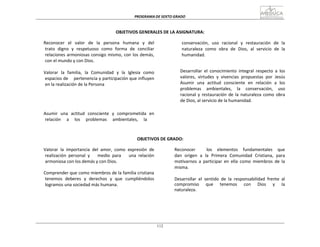 PROGRAMA	
  DE	
  SEXTO	
  GRADO	
  
112
	
  
	
  
	
  
	
  
OBJETIVOS	
  GENERALES	
  DE	
  LA	
  ASIGNATURA:	
  
	
  
Reconocer	
  	
  el	
  	
  valor	
  	
  de	
  	
  la	
  	
  persona	
  	
  humana	
  	
  y	
  	
  del	
  
trato	
   digno	
   y	
   respetuoso	
   como	
   forma	
   de	
   conciliar	
  
relaciones	
  armoniosas	
  consigo	
  mismo,	
  con	
  los	
  demás,	
  
con	
  el	
  mundo	
  y	
  con	
  Dios.	
  
	
  
Valorar	
   la	
   familia,	
   la	
   Comunidad	
   y	
   la	
   Iglesia	
   como	
  
espacios	
  de	
  	
  	
  	
  pertenencia	
  y	
  participación	
  que	
  influyen	
  
en	
  la	
  realización	
  de	
  la	
  Persona	
  
	
  
	
  
	
  
	
  
	
  
	
  
Asumir	
   una	
   actitud	
   consciente	
   y	
   comprometida	
   en	
  
relación	
  	
  	
  	
  	
  a	
  	
  	
  	
  	
  los	
  	
  	
  	
  	
  problemas	
  	
  	
  	
  	
  ambientales,	
  	
  	
  	
  	
  la	
  
conservación,	
   uso	
   racional	
   y	
   restauración	
   de	
   la	
  
naturaleza	
   como	
   obra	
   de	
   Dios,	
   al	
   servicio	
   de	
   la	
  
humanidad.	
  
	
  
	
  
	
  
Desarrollar	
   el	
   conocimiento	
   integral	
   respecto	
   a	
   los	
  
valores,	
   virtudes	
   y	
   vivencias	
   propuestas	
   por	
   Jesús	
  
Asumir	
   una	
   actitud	
   consciente	
   en	
   relación	
   a	
   los	
  
problemas	
   ambientales,	
   la	
   conservación,	
   uso	
  
racional	
  y	
  restauración	
   de	
   la	
  naturaleza	
  como	
   obra	
  
de	
  Dios,	
  al	
  servicio	
  de	
  la	
  humanidad.	
  
	
  
	
  
	
  
OBJETIVOS	
  DE	
  GRADO:	
  
	
  
Valorar	
   la	
   importancia	
   del	
   amor,	
   como	
   expresión	
   de	
  
realización	
   personal	
   y	
   	
   	
   medio	
   para	
   	
   	
   una	
   relación	
  
armoniosa	
  con	
  los	
  demás	
  y	
  con	
  Dios.	
  
	
  
Comprender	
  que	
  como	
  miembros	
  de	
  la	
  familia	
  cristiana	
  
tenemos	
   deberes	
   y	
   derechos	
   y	
   que	
   cumpliéndolos	
  
logramos	
  una	
  sociedad	
  más	
  humana.	
  
Reconocer	
   	
   	
   	
   	
   los	
   	
   elementos	
   	
   fundamentales	
   	
   que	
  	
  
dan	
   origen	
   a	
   la	
   Primera	
   Comunidad	
   Cristiana,	
   para	
  
motivarnos	
   a	
   participar	
   en	
   ella	
   como	
   miembros	
   de	
   la	
  
misma.	
  
	
  
	
  
Desarrollar	
   el	
   sentido	
   de	
   la	
   responsabilidad	
   frente	
   al	
  
compromiso	
   	
   que	
   	
   tenemos	
   	
   con	
   	
   Dios	
   	
   y	
   	
   la	
  	
  
naturaleza.	
  
 