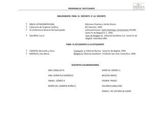 PROGRAMA	
  DE	
   SEXTO	
  GRADO	
  
	
  
	
  
	
  
	
  
BIBLIOGRAFÍA	
   PARA	
   EL	
   DOCENTE	
   O	
   LA	
   DOCENTE	
  
	
  
	
  



BIBLIA	
  LATINOAMERICANA.	
  
Catecismo	
  de	
  la	
  Iglesia	
  Católica.	
  
IV	
  Conferencia	
  General	
  del	
  Episcopado	
  
Ediciones	
  Paulinas	
  y	
  Verbo	
  Divino.	
  
del	
  Vaticano,	
  1992.	
  
Latinoamericano.	
  Santo	
  Domingo,	
  Conclusiones	
  CELAM.	
  
	
  

	
  
GALINDO,	
  Luis	
  E.	
  
Santa	
  Fe	
  de	
  Bogotá	
  D.	
  C.	
  1992.	
  
Guía	
  de	
  Religión	
  VI.	
  	
  Editorial	
  Santillana	
  S.A.,	
  Santa	
  Fe	
  de	
  
	
   	
   Bogotá.	
  Colombia	
  1994.	
  
	
  
PARA	
  	
  EL	
  ESTUDIANTE	
  O	
  LA	
  ESTUDIANTE	
  
	
  
 CADAVID,	
  Bernardo	
  y	
  otros.	
   Compartir	
   6.	
  Editorial	
  Norma.	
   Santa	
  Fe	
  de	
  Bogotá.	
  1993.	
  
 MORALES,	
  Elsa	
  María.	
   Religión	
  6.	
  Editorial	
  Santillana	
  	
  1ª	
  Edición	
  San	
  José,	
  Costa	
  Rica.	
  1996.	
  
	
  
	
  
	
  
	
  
DOCENTES	
  COLABORADORES	
  
	
  
ABEL	
  ZEBALLOS	
  R.	
  
	
  
HNA.	
  DONATILA	
  GONZÁLEZ	
  
ISMAEL	
   GÓMEZ	
  R.	
  
MARÍA	
  DEL	
  CARMEN	
  NÚÑEZ	
  E.	
  
DARÍO	
  M.	
  GÓMEZ	
  U.	
  
NICOLÁS	
  ARAÚZ	
  
YAZMIN	
   PRADO	
  
YOLANDA	
  CABALLERO	
  
DIANA	
  E.	
  DE	
  LOS	
  RÍOS	
  de	
  CAJAR	
  
 