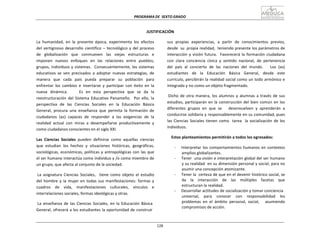 PROGRAMA	
  DE	
   SEXTO	
  GRADO	
  
128	
  
	
  
	
  
	
  
	
  
JUSTIFICACIÓN	
  
	
  
La	
   humanidad,	
   en	
   la	
   presente	
   época,	
   experimenta	
   los	
   efectos	
  
del	
  vertiginoso	
  desarrollo	
  científico	
  –	
  tecnológico	
  y	
  del	
  proceso	
  
de	
  	
  	
  globalización	
  	
  	
  que	
  	
  	
  conmueven	
  	
  	
  las	
  	
  	
  viejas	
  	
  	
  estructuras	
  	
  	
  e	
  
imponen	
   nuevos	
   enfoques	
   en	
   las	
   relaciones	
   entre	
   pueblos,	
  
grupos,	
  individuos	
  y	
  sistemas.	
  	
   Consecuentemente,	
  los	
  sistemas	
  
educativos	
   se	
   ven	
   precisados	
   a	
   adoptar	
   nuevas	
   estrategias,	
   de	
  
manera	
   que	
   cada	
   país	
   pueda	
   preparar	
   su	
   población	
   para	
  
enfrentar	
   los	
   cambios	
   e	
   insertarse	
   y	
   participar	
   con	
   éxito	
   en	
   la	
  
nueva	
   dinámica.	
   	
   	
   	
   Es	
   en	
   esta	
   perspectiva	
   que	
   se	
   da	
   la	
  
reestructuración	
  del	
   Sistema	
   Educativo	
  Panameño.	
  	
   Por	
  ello,	
   la	
  
perspectiva	
   de	
   las	
   Ciencias	
   Sociales	
   en	
   la	
   Educación	
   Básica	
  
General,	
   procura	
   una	
   enseñanza	
   que	
   permita	
   la	
   formación	
   de	
  
ciudadanos	
   (as)	
   capaces	
   de	
   responder	
   a	
   las	
   exigencias	
   de	
   la	
  
realidad	
   actual	
   con	
   miras	
   a	
   desempeñarse	
   productivamente	
   y	
  
como	
  ciudadanos	
  conscientes	
  en	
  el	
  siglo	
  XXI.	
  
	
  
Las	
   Ciencias	
   Sociales	
   pueden	
   definirse	
   como	
   aquellas	
   ciencias	
  
que	
   estudian	
   los	
   hechos	
   y	
   situaciones	
   históricas,	
   geográficas,	
  
sociológicas,	
  económicas,	
  políticas	
  y	
  antropológicas	
  con	
  las	
  que	
  
el	
  ser	
  humano	
  interactúa	
  como	
  individuo	
  y	
  /o	
  como	
  miembro	
  de	
  
un	
  grupo,	
  que	
  afecta	
  al	
  conjunto	
  de	
  la	
  sociedad.	
  
	
  
La	
   asignatura	
   Ciencias	
   Sociales,	
  	
  	
  tiene	
   como	
   objeto	
   el	
   estudio	
  
del	
   hombre	
   y	
   la	
  mujer	
  en	
   todas	
   sus	
  manifestaciones:	
   formas	
  y	
  
cuadros	
   de	
   vida,	
   manifestaciones	
   culturales,	
   vínculos	
   e	
  
interrelaciones	
  sociales,	
  formas	
  ideológicas	
  y	
  otras.	
  
	
  
La	
   enseñanza	
   de	
   las	
   Ciencias	
   Sociales,	
   en	
   la	
   Educación	
   Básica	
  
General,	
  ofrecerá	
  a	
  los	
  estudiantes	
  la	
  oportunidad	
  de	
  construir	
  
sus	
   propias	
   experiencias,	
   a	
   partir	
   de	
   conocimientos	
   previos,	
  
desde	
  	
  su	
   propia	
  realidad,	
   teniendo	
  presente	
  los	
  parámetros	
  de	
  
interacción	
  y	
  visión	
  futura.	
  	
   Favorecerá	
  la	
  formación	
  ciudadana	
  
con	
   clara	
   conciencia	
   cívica	
   y	
   sentido	
   nacional,	
   de	
   pertenencia	
  
del	
   país	
   al	
   concierto	
   de	
   las	
   naciones	
   del	
   mundo.	
   	
   	
   Los	
   (as)	
  
estudiantes	
  	
  	
  de	
  	
  	
  la	
  	
  	
  Educación	
  	
  	
  Básica	
  	
  	
  General,	
  	
  	
  desde	
  	
  	
  este	
  
currículo,	
  percibirán	
  la	
  realidad	
  social	
  como	
  un	
  todo	
  armónico	
  e	
  
integrado	
  y	
  no	
  como	
  un	
  objeto	
  fragmentado.	
  
	
  
Dicho	
   de	
   otra	
   manera,	
   los	
  alumnos	
  y	
   alumnas	
  a	
  través	
   de	
   sus	
  
estudios,	
  participarán	
  en	
  la	
  construcción	
  del	
  bien	
  común	
  en	
  los	
  
diferentes	
   grupos	
   en	
   que	
   se	
   	
   	
   desenvuelven	
   y	
   aprenderán	
   a	
  
conducirse	
  solidaria	
  y	
  responsablemente	
  en	
  su	
  comunidad,	
  pues	
  
las	
  Ciencias	
  Sociales	
  tienen	
  como	
  	
   tarea	
  	
   la	
  socialización	
  de	
  los	
  
individuos.	
  
	
  
Estos	
  planteamientos	
  permitirán	
  a	
  todos	
  los	
  egresados:	
  
	
  
-­‐	
   Interpretar	
  los	
  comportamientos	
  humanos	
  en	
  contextos	
  
amplios	
  globalizantes.	
  
-­‐	
   Tener	
  	
  una	
  visión	
  e	
  interpretación	
  global	
  del	
  ser	
  humano	
  
y	
  su	
  realidad	
  	
  en	
  su	
  dimensión	
  personal	
  y	
  social,	
  para	
  no	
  
asumir	
  una	
  concepción	
  atomizante.	
  
-­‐	
   Tener	
  la	
  	
  certeza	
  de	
  que	
  en	
  el	
  devenir	
  histórico	
  social,	
  se	
  
da	
   	
   la	
   	
   interacción	
   	
   de	
   	
   las	
   	
   múltiples	
   	
   facetas	
   	
   que	
  
estructuran	
  la	
  realidad.	
  
-­‐	
   Desarrollar	
  actitudes	
  de	
  socialización	
  y	
  tomar	
  conciencia	
  
universal,	
   para	
   conocer	
   con	
   responsabilidad	
   los	
  
problemas	
   en	
   el	
   ámbito	
   personal,	
   social,	
   	
   	
   asumiendo	
  
compromisos	
  de	
  acción.	
  
 