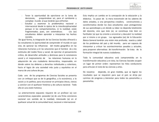 PROGRAMA	
  DE	
   SEXTO	
  GRADO	
  
129	
  
	
  
	
  
	
  
	
  
-­‐	
   Tener	
  	
   la	
  	
   oportunidad	
  	
   de	
  	
   ejercitarse	
  	
   en	
  	
   la	
  	
   toma	
  	
  de	
  
decisiones,	
   	
   	
   preparándose	
   así,	
   para	
   el	
   cambiante	
   y	
  
complejo	
   mundo	
   al	
  que	
  tendrán	
  que	
  enfrentar.	
  
-­‐	
   Estudiar	
  	
  	
   y	
  	
  	
   examinar	
  	
  	
  	
  la	
  	
  	
   problemática	
  	
  	
   nacional	
  	
  	
   e	
  
internacional	
  desde	
  la	
  óptica	
   de	
   la	
  interdisciplinariedad	
  
porque	
   ni	
   los	
   comportamientos,	
   ni	
   la	
   realidad,	
   están	
  
fragmentados;	
   pues,	
   son	
   sistemáticos.	
   	
   	
   	
   Los	
   (as)	
  
estudiantes	
   deben	
   aprender	
   a	
   interpretar	
   los	
   hechos	
  
sociales.	
  
De	
  igual	
  forma,	
  la	
  integración	
  de	
  las	
  Ciencias	
  Sociales	
  ofrecerá	
  a	
  
los	
  estudiantes	
  la	
  oportunidad	
  de	
  comprender	
  el	
  mundo	
  en	
  que	
  
vive,	
   de	
   apreciar	
   las	
   influencias	
   	
   del	
   medio	
   geográfico	
   en	
   las	
  
relaciones	
  humanas	
  y	
  en	
  las	
  soluciones	
  que	
  el	
  hombre	
  	
   da	
  a	
  los	
  
estímulos	
  del	
  medio	
  físico	
  y	
  social;	
  de	
  ejercitar	
  el	
  pensamiento	
  
crítico,	
   de	
   desarrollar	
   actitudes	
   y	
   destrezas	
   para	
   la	
   convivencia	
  
social	
   y	
   el	
   mejoramiento	
   de	
   	
   	
   las	
   relaciones	
   humanas	
   en	
   la	
  
adquisición	
   de	
   una	
   ciudadanía	
   democrática,	
   responsable,	
   en	
  
donde	
   valore	
   los	
   deberes	
   y	
   derechos	
   individuales	
   y	
   colectivos,	
  
hacia	
  	
  el	
  	
  logro	
  	
  de	
  	
  una	
  	
  sociedad	
  	
  más	
  	
  justa	
  	
  y	
  	
  equitativa	
  	
  en	
  	
  el	
  
marco	
  de	
  una	
  cultura	
  de	
  paz.	
  
	
  
Cada	
  	
  	
  uno	
  	
  	
  de	
   los	
   programas	
   de	
   Ciencias	
   Sociales	
   se	
   presenta	
  
con	
   un	
   enfoque	
   que	
   va	
   de	
   lo	
   geográfico,	
   a	
   lo	
   económico,	
   a	
   lo	
  
social	
  y	
  a	
  lo	
  político,	
  para	
  incursionar	
  en	
  principios	
  éticos,	
  cívicos	
  
y	
  concluir	
  con	
  el	
  quehacer	
  histórico	
  y	
  de	
  cultura	
  nacional.	
  	
  Todo	
  
ello	
  en	
  una	
  visión	
  holística.	
  
	
  
Lo	
   anteriormente	
   expuesto	
   requiere	
   de	
   un	
   profesor	
   (a)	
   con	
  
características	
  especiales:	
  poseedor	
  (a)	
  de	
  una	
  firme	
  conciencia	
  
nacional	
  	
   con	
  	
   sentido	
  	
   de	
  	
   la	
  	
   realidad,	
  	
   interesado	
  	
   (a)	
  	
   en	
  	
   el	
  
quehacer	
  actual	
  de	
  la	
  comunidad	
  local,	
  nacional	
  e	
  internacional.	
  
Esto	
   implica	
   un	
   cambio	
   en	
   la	
   concepción	
   de	
   la	
   educación	
   y	
   la	
  
didáctica.	
  	
  	
  Es	
   pasar	
   de	
  	
  	
  la	
   mera	
   transmisión	
   de	
   los	
   saberes	
   de	
  
datos	
   aislados,	
   a	
   una	
   perspectiva	
   creadora,	
   	
   constructivista	
   y	
  
socioformativa	
   donde	
   los	
   (las)	
   estudiantes	
   sean	
   protagonistas	
  
de	
  sus	
  aprendizajes	
  y	
  en	
  donde	
  su	
  labor	
  no	
  dependa	
  totalmente	
  
del	
   docente,	
   sino	
   que	
   éste	
   (a),	
   se	
   constituya	
   más	
   bien	
   en	
  
facilitador	
  (a)	
  que	
  los	
  oriente	
  a	
  encontrar	
  y	
  descubrir	
  la	
  realidad	
  
por	
   sí	
   mismo	
   o	
   en	
   grupo.	
   	
   Los	
   egresados	
   (as)	
   de	
   la	
   Educación	
  
Básica	
  General	
  tendrán	
  una	
  visión	
  más	
  profunda,	
  	
  exacta	
  y	
  cabal	
  
de	
   los	
   problemas	
   del	
   país	
   y	
   del	
   mundo,	
   	
   para	
   ser	
   capaces	
   de	
  
interpretar	
   y	
  	
  criticar	
  	
  los	
   acontecimientos	
  	
  pasados	
   y	
  	
  actuales,	
  
para	
  proponer	
  alternativas	
  	
  de	
  transformación.	
  	
  Se	
  trata	
  	
  	
   de	
  	
  la	
  
formación	
  integral	
  de	
  nuevos	
  ciudadanos.	
  
	
  
Toda	
   la	
   comunidad	
   educativa	
   está	
   comprometida	
   en	
   la	
  
transformación	
  educativa	
  y	
  en	
  ésta,	
  las	
  Ciencias	
  Sociales	
  ocupan	
  
un	
   lugar	
   de	
   primer	
   orden:	
   representan	
   los	
   hilos	
   conductores	
  
para	
  articular	
  el	
  resto	
  de	
  las	
  ciencias	
  y	
  artes.	
  
	
  
De	
   nosotros	
   	
   	
   depende,	
   en	
   gran	
   medida,	
   que	
   se	
   logren	
   los	
  
resultados	
  	
  que	
  	
  se	
  	
  requieren	
  	
  para	
  	
  que	
  	
  el	
  	
  país	
  	
  se	
  	
  dirija	
  	
  por	
  
caminos	
   de	
   progreso	
   y	
   bienestar	
   para	
   todos	
   los	
   panameños	
   y	
  
panameñas.	
  
 