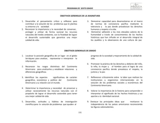 PROGRAMA	
  DE	
   SEXTO	
  GRADO	
  
131	
  
	
  
	
  
	
  
	
  
OBJETIVOS	
  GENERALES	
  DE	
  LA	
  ASIGNATURA	
  
	
  
1.	
   Desarrollar	
   el	
   pensamiento	
   crítico	
   y	
   reflexivo	
   para	
  
contribuir	
  a	
  la	
  solución	
  de	
  los	
  	
  problemas	
  que	
  le	
  plantea	
  
su	
  entorno	
  y	
  la	
  	
  	
  	
  sociedad.	
  
2.	
  	
  	
  Reconocer	
   la	
  importancia	
  y	
   la	
  necesidad	
  de	
   conservar,	
  
proteger	
   y	
   utilizar	
   de	
   forma	
   racional	
   los	
   recursos	
  
naturales	
  del	
  medio	
  ambiente,	
  con	
  la	
  finalidad	
  de	
  lograr	
  
el	
  	
  	
  desarrollo	
  	
  	
  sustentable	
  	
  	
  que	
  	
  	
  garantice	
  	
  	
  una	
  	
   mejor	
  
calidad	
  de	
  vida.	
  
3.	
  	
  	
   Demostrar	
   capacidad	
   para	
   desenvolverse	
   en	
   el	
   marco	
  
de	
   	
   normas	
   	
   de	
   	
   convivencia	
   	
   pacífica	
   	
   mediante	
   	
   la	
  
tolerancia	
   y	
   	
   	
   la	
   paz	
   donde	
   prevalezcan	
   los	
   derechos	
  
humanos	
  y	
  respeto	
  a	
  la	
  vida.	
  
4.	
   	
   Demostrar	
   adhesión	
   a	
   los	
   más	
   elevados	
   valores	
   de	
   la	
  
humanidad	
   a	
   través	
   de	
   conocimientos	
   de	
   los	
   hechos	
  
históricos	
   que	
   han	
   influido	
   en	
   el	
   desarrollo	
   integral	
   de	
  
los	
  	
  pueblos	
  	
  y	
  	
  la	
  	
  observancia	
  	
  de	
  	
  una	
  	
  cultura	
  	
  de	
  	
  paz	
  
	
  
	
  
	
  
	
  
OBJETIVOS	
  GENERALES	
  DE	
  GRADO	
  
	
  
1.	
  	
  	
   Localizar	
  la	
  posición	
  geográfica	
  de	
  un	
  lugar	
  	
   en	
  el	
  globo	
  
terráqueo	
   para	
   analizar,	
   	
   representar	
   e	
   interpretar	
   	
   la	
  
información.	
  
	
  
2.	
   	
   Reconocer	
   	
   los	
   	
   rasgos	
   	
   distintivos	
   	
   del	
   	
   Continente	
  
Americano	
   	
   para	
   analizarlos	
   y	
   establecer	
   relaciones	
   	
   y	
  
diferencias	
  geográficas.	
  
	
  
3.	
   Identificar	
   los	
   aspectos	
   	
   	
   	
   significativos	
   de	
   carácter	
  
geográfico,	
   económico	
   y	
   político	
   del	
   	
   	
   	
   Continente	
  
Americano	
  y	
  su	
  relación	
  con	
  el	
  mundo.	
  
	
  
4.	
  	
  	
   Determinar	
   la	
   importancia	
  y	
   necesidad	
  	
  	
  de	
   preservar	
   y	
  
utilizar	
   racionalmente	
   los	
   recursos	
   naturales	
   con	
   el	
  
propósito	
   de	
   lograr	
   el	
   desarrollo	
   sostenible	
   para	
   tener	
  
una	
  mejor	
  calidad	
  de	
  vida.	
  
	
  
5.	
   	
   Desarrollar,	
   	
   actitudes	
   	
   y	
   	
   hábitos	
   	
   de	
   	
   investigación	
  
científica	
  para	
  	
  la	
  	
  solución	
  de	
  problemas	
  	
  que	
  ayuden	
   al	
  
progreso	
  de	
  la	
  sociedad	
  y	
  mejoramiento	
  de	
  la	
  calidad	
  de	
  
vida.	
  
	
  
6.	
  	
  	
   Promover	
  la	
  práctica	
  de	
  los	
  derechos	
  y	
  deberes	
  del	
  niño,	
  
la	
   niña,	
   la	
   mujer	
   y	
   	
   	
   el	
   hombre	
   para	
   el	
   logro	
   de	
   una	
  
convivencia	
   pacífica	
   donde	
   prevalezca	
   el	
   respeto,	
   la	
  
justicia	
  y	
   la	
  paz.	
  
	
  
7.	
  	
  	
   Reflexionar	
  críticamente	
  sobre	
  	
   la	
  labor	
  que	
  realizan	
  las	
  
instituciones	
   	
   y	
   	
   organismos	
   	
   internacionales	
   	
   en	
   	
   la	
  
solución	
   de	
   los	
   problemas	
   sociales	
   y	
   económicos	
   del	
  
Continente	
  Americano.	
  
	
  
8.	
  	
  	
   Valorar	
  la	
  importancia	
  de	
  la	
  historia	
  para	
  comprender	
  e	
  
interpretar	
   el	
   significado	
   de	
   los	
   hechos	
   históricos	
   y	
   sus	
  
aportes	
  a	
  la	
   identidad	
  nacional.	
  
	
  
9.	
   Destacar	
   las	
   principales	
   ideas	
   que	
   	
   	
   	
   motivaron	
   la	
  
independencia	
   de	
   los	
   países	
   americanos	
   reconociendo	
  
las	
  figuras	
  sobresalientes.	
  
 