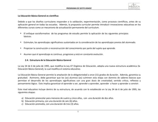 PROGRAMA	
  DE	
  SEXTO	
  GRADO	
  
5
	
  
	
  
	
  
	
  
La	
  Educación	
  Básica	
  General	
  es	
  científica:	
  
	
  
Debido	
  a	
  que	
  los	
  diseños	
  curriculares	
  responden	
  a	
  la	
  validación,	
  experimentación,	
  como	
  procesos	
  científicos,	
  antes	
  de	
  su	
  
aplicación	
  general	
  en	
  todas	
  las	
  escuelas.	
  	
  Además,	
  la	
  propuesta	
  curricular	
  permite	
  introducir	
  innovaciones	
  educativas	
  en	
  los	
  
diferentes	
  cursos	
  como	
  un	
  mecanismo	
  de	
  actualización	
  permanente	
  del	
  currículum.	
  
	
  
• El	
  enfoque	
  socioformativo	
  	
  de	
  los	
  programas	
  de	
  estudio	
  permite	
  la	
  aplicación	
  de	
  los	
  siguientes	
  principios	
  
básicos:	
  
	
  
• Estimulan,	
  los	
  aprendizajes	
  significativos	
  sustentados	
  en	
  la	
  consideración	
  de	
  los	
  aprendizajes	
  previos	
  del	
  alumnado.	
  
	
  
• Propician	
  la	
  construcción	
  o	
  reconstrucción	
  del	
  conocimiento	
  por	
  parte	
  del	
  sujeto	
  que	
  aprende.	
  
	
  
• Asumen	
  que	
  el	
  aprendizaje	
  es	
  continuo,	
  progresivo	
  y	
  está	
  en	
  constante	
  evolución.	
  
	
  
2.4.	
   Estructura	
  de	
  la	
  Educación	
  Básica	
  General	
  
	
  
La	
  Ley	
  34	
  de	
  6	
  de	
  julio	
  de	
  1995,	
  que	
  modifica	
  la	
  Ley	
  47	
  Orgánica	
  de	
  Educación,	
  adopta	
  una	
  nueva	
  estructura	
  académica	
  (la	
  
Educación	
  Básica	
  General),	
  la	
  cual	
  modifica	
  el	
  sistema	
  educativo.	
  
	
  
La	
  Educación	
  Básica	
  General	
  permite	
  la	
  ampliación	
  de	
  la	
  obligatoriedad	
  a	
  once	
  (11)	
  grados	
  de	
  duración.	
  	
  Además,	
  garantiza	
  su	
  
gratuidad.	
  	
   Asimismo,	
  debe	
  garantizar	
  que	
  los	
  (as)	
  alumnos	
  (as)	
  culminen	
  esta	
  etapa	
  con	
  dominio	
  de	
  saberes	
  básicos	
  que	
  
permitan	
   el	
   desarrollo	
   de	
   los	
   aprendizajes	
   significativos	
   con	
   una	
   gran	
   dosis	
   de	
   creatividad,	
   sentido	
   crítico,	
   reflexivo	
   y	
  
pensamiento	
  lógico.	
   Esto	
  implica	
  garantizar	
  el	
  aprender	
  a	
  ser,	
  aprender	
  a	
  aprender,	
  aprender	
   a	
  hacer	
  y	
  aprender	
  a	
  convivir.	
  
	
  
Este	
  nivel	
  educativo	
  incluye	
  dentro	
  de	
  su	
  estructura,	
  de	
  acuerdo	
  con	
  lo	
  establecido	
  en	
  la	
  Ley	
  34	
  de	
  6	
  de	
  julio	
  de	
  1995,	
  las	
  
siguientes	
  etapas:	
  
	
  
a)	
  	
   Educación	
  preescolar	
  para	
  menores	
  de	
  cuatro	
  y	
  cinco	
  años,	
  	
  con	
   una	
  duración	
  de	
  dos	
  años.	
  
b)	
  	
   Educación	
  primaria,	
  con	
  una	
  duración	
  de	
  seis	
  (6)	
  años.	
  
c)	
  	
  	
  Educación	
  premedia,	
  con	
  una	
  duración	
  de	
  tres	
  (3)	
  años.	
  
 