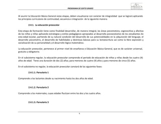 PROGRAMA	
  DE	
  SEXTO	
  GRADO	
  
6
	
  
	
  
	
  
	
  
Al	
  asumir	
  la	
  Educación	
  Básica	
  General	
  estas	
  etapas,	
  deben	
  visualizarse	
  con	
  carácter	
  de	
  integralidad	
  	
  que	
  se	
  logrará	
  aplicando	
  
los	
  principios	
  curriculares	
  de	
  continuidad,	
  secuencia	
  e	
  integración	
  	
  de	
  la	
  siguiente	
  manera:	
  
	
  
2.4.1.	
  	
  La	
  educación	
  preescolar	
  
	
  
Esta	
  etapa	
  de	
  formación	
  tiene	
  como	
  finalidad	
  desarrollar,	
  de	
  manera	
  integral,	
  las	
  áreas	
  psicomotora,	
  cognoscitiva	
  y	
  afectiva	
  
de	
  los	
  niños	
  y	
  niñas	
  aplicando	
  estrategias	
  y	
  estilos	
  pedagógicos	
  apropiados	
  al	
  desarrollo	
  psicoevolutivo	
  de	
  los	
  estudiantes	
  d	
  e	
  
esta	
  edad	
  escolar,	
  partiendo	
  de	
  su	
  natural	
  condición	
  del	
  desarrollo	
  de	
  sus	
  potencialidades	
  en	
  la	
  adquisición	
  del	
  lenguaje,	
  el	
  
desarrollo	
  psicomotriz,	
  el	
  desarrollo	
  de	
  habilidades	
  y	
  destrezas	
  básicas	
  para	
  su	
  lectoescritura	
  así	
  como	
  la	
  libre	
  expresión	
  y	
  
socialización	
  de	
  su	
  personalidad	
  y	
  el	
  desarrollo	
  lógico	
  matemático.	
  
	
  
La	
  educación	
  preescolar,	
  pertenece	
  al	
  primer	
  nivel	
  de	
  enseñanza	
  o	
  Educación	
  Básica	
  General,	
  que	
  es	
  de	
  carácter	
  universal,	
  
gratuito	
  y	
  obligatorio.	
  
	
  
En	
  el	
  subsistema	
  regular,	
  la	
  educación	
  preescolar	
  comprende	
  el	
  período	
  de	
  educación	
  de	
  niños	
  y	
  niñas	
  desde	
  los	
  cuatro	
  (4)	
  
años	
  de	
  edad.	
   Tiene	
  una	
  duración	
  de	
  dos	
  (2)	
  años;	
  para	
  menores	
  de	
  cuatro	
  (4)	
  años	
  y	
  para	
  menores	
  de	
  cinco	
  (5)	
  años.	
  
En	
  el	
  subsistema	
  no	
  regular,	
  la	
  educación	
  preescolar	
  constará	
  de	
  las	
  siguientes	
  fases:	
  
2.4.1.1.	
  Parvularia	
  1	
  
	
  
Comprende	
  a	
  los	
  lactantes	
  desde	
  su	
  nacimiento	
  hasta	
  los	
  dos	
  años	
  de	
  edad.	
  
	
  
	
  
	
  
2.4.1.2.	
  Parvularia	
  2	
  
	
  
Comprende	
  a	
  los	
  maternales,	
  cuyas	
  edades	
  fluctúan	
  entre	
  los	
  dos	
  y	
  los	
  cuatro	
  años.	
  
	
  
	
  
	
  
2.4.1.3.	
  Parvularia	
  3	
  
 