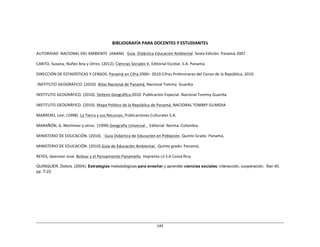 149	
  
	
  
	
  
	
  
	
  
	
  
	
  
BIBLIOGRAFÍA	
  PARA	
  DOCENTES	
  Y	
  ESTUDIANTES	
  
	
  
AUTORIDAD	
   NACIONAL	
  DEL	
  AMBIENTE	
   (ANAM)	
  	
  	
  Guía	
  	
  Didáctica	
  Educación	
  Ambiental.	
  Sexta	
  Edición.	
  Panamá	
  2007	
  
	
  
CANTO,	
  Susana;	
  Núñez	
  Ana	
  y	
  Otros.	
  (2012).	
  Ciencias	
  Sociales	
  V.	
  Editorial	
  Escolar,	
  S.A.	
  Panamá.	
  
	
  
DIRECCIÓN	
  DE	
  ESTADÍSTICAS	
  Y	
  CENSOS.	
  Panamá	
  en	
  Cifra.2000–	
  2010.Cifras	
  Preliminares	
  del	
  Censo	
  de	
  la	
  República,	
  2010.	
  
	
  
.INSTITUTO	
  GEOGRÁFICO.	
  (2010).	
  Atlas	
  Nacional	
  de	
  Panamá.	
  Nacional	
  Tommy	
   Guardia	
  
	
  
INSTITUTO	
  GEOGRÁFICO.	
  (2010).	
  Síntesis	
  Geográfica.2010.	
  Publicación	
  Especial.	
  Nacional	
  Tommy	
  Guardia	
  
	
  
INSTITUTO	
  GEOGRÁFICO.	
  (2010).	
  Mapa	
  Político	
  de	
  la	
  República	
  de	
  Panamá.	
  	
  
NACIONAL	
  TOMMY	
  GUARDIA	
  
	
  
MARRERO,	
  Levi.	
  (1998).	
  La	
  Tierra	
  y	
  sus	
  Recursos.	
  Publicaciones	
  Culturales	
  S.A.	
  
	
  
MARAÑÓN,	
  G.	
  Mortimer	
  y	
  otros.	
  (1999).Geografía	
  Universal	
  .	
  	
  Editorial	
   Norma.	
  Colombia.	
  
	
  
MINISTERIO	
  DE	
  EDUCACIÓN.	
  (2010).	
  	
  	
  Guía	
  Didáctica	
  de	
  Educación	
  en	
  Población.	
  Quinto	
  Grado.	
  Panamá,	
  
	
  
MINISTERIO	
  DE	
  EDUCACIÓN.	
  (2010).Guía	
  de	
  Educación	
  Ambiental.	
  	
  Quinto	
  grado.	
  Panamá,	
  
	
  
REYES,	
  Geenzier	
  José.	
  Bolívar	
  y	
  el	
  Pensamiento	
  Panameño.	
  Imprenta	
  Lil	
  S.A	
  Costa	
  Rica.	
  
	
  
QUINQUER, Dolors. (2004). Estrategias metodológicas para enseñar y aprender ciencias sociales: interacción, cooperación. Íber 40,
pp. 7-22
 