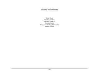 150	
  
	
  
	
  
	
  
	
  
DOCENTES	
  COLABORADORES	
  
	
  
	
  
	
  
	
  
	
  
Ávila,	
  María	
  
Caballero,	
  Julián	
  G.	
  
Carrasco,	
  Esther	
  O.	
  
Morales,	
  Rafael	
  
Ortega,	
  Franklin	
  Ruíz,	
  María	
  Isabel	
  
Santana,	
  Fermín.	
  
 