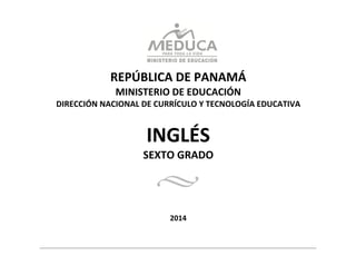  
	
  
	
  
	
  
REPÚBLICA	
  DE	
  PANAMÁ	
  
MINISTERIO	
  DE	
  EDUCACIÓN	
  
DIRECCIÓN	
  NACIONAL	
  DE	
  CURRÍCULO	
  Y	
  TECNOLOGÍA	
  EDUCATIVA	
  
	
  
	
  
	
  
INGLÉS	
  
SEXTO	
  GRADO	
  
	
  
	
  
	
  
	
  
	
  
	
  
	
  
2014	
  
 