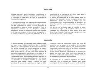 152	
  
	
  
	
  
	
  
	
  
JUSTIFICACIÓN	
  
	
  
	
  
Debido	
  al	
  desarrollo	
  y	
  avances	
  tecnológicos	
  provocados	
  por	
  los	
  
cambios	
  económicos,	
  culturales	
  y	
  educativos,	
  el	
  idioma	
  Inglés	
  se	
  
ha	
   constituido	
   en	
   el	
   eje	
   central	
   de	
   todas	
   las	
   actividades	
   del	
  
mundo	
  productivo	
  y	
  laboral.	
  
	
  
En	
   ese	
   marco	
   referencial,	
   esta	
   asignatura	
   del	
   Plan	
   de	
   Estudio	
  
contribuirá	
  	
  	
  a	
   la	
   formación	
   integral	
   del	
   hombre	
   y	
   la	
   mujer	
   del	
  
siglo	
   XXI,	
   abriéndoles	
   las	
   puertas	
   a	
   nuevos	
   horizontes	
   de	
  
oportunidades	
   en	
   todos	
   los	
   ámbitos	
   del	
   saber,	
   a	
   través	
   de	
  
experiencias	
   	
   vinculadas	
   	
   a	
   	
   las	
   	
   disciplinas	
   	
   científicas,	
  
humanísticas,	
   técnicas,	
   y	
   tecnológicas;	
   dando	
   como	
   resultado	
  
hombres	
  y	
  mujeres	
  capaces	
  de	
  desenvolverse	
  con	
  seguridad	
  en	
  
los	
  campos	
  más	
  diversos	
  	
   de	
  un	
  mundo	
  globalizado.	
  	
   De	
  allí	
  la	
  
importancia	
   de	
   la	
   enseñanza	
   y	
   del	
   idioma	
   Inglés	
   para	
   la	
  
formación	
  integral	
  de	
  los	
  (as)	
  estudiantes.	
  
El	
  	
   proceso	
  	
   de	
  	
   aprendizaje	
  	
   de	
  	
   la	
  	
   lengua	
  	
   inglesa	
  	
   desde	
  	
   los	
  
primeros	
   años	
   proveerá	
   a	
   los	
   (as)	
   estudiantes,	
   de	
   una	
   base	
  
fundamental,	
   mucho	
   más	
   exacta	
   y	
   efectiva	
   para	
   una	
  
comunicación	
   oral	
   y	
   escrita	
   espontánea,	
   de	
   acuerdo	
   a	
   los	
  
desarrollos	
  culturales,	
  económicos,	
  científicos	
  y	
  tecnológicos	
  de	
  
este	
  siglo.	
  
Hoy	
   en	
   día,	
   las	
   sociedades	
   exigen	
   la	
   habilidad	
   de	
   poder	
  
comunicarse	
   en	
   inglés.	
   	
   	
   Es	
   importante	
   señalar	
   que	
   estar	
  
capacitado	
   para	
   comunicarse	
   en	
   inglés	
   ayudará	
   a	
   un	
   buen	
  
desarrollo	
   profesional,	
   el	
   cual	
   es	
   muy	
   importante	
   en	
   estos	
  
tiempos	
  de	
  constantes	
  y	
  rápidos	
  cambios.	
  
	
  
	
  
	
  
	
  
DESCRIPCIÓN	
  
	
  
En	
  términos	
  generales,	
  el	
  Programa	
  de	
  Inglés	
  está	
  estructurado	
  
por	
   cuatro	
   áreas:	
   HABLAR,	
   ESCUCHAR,	
   LEER	
   Y	
   ESCRIBIR,	
  
enfocadas	
  en	
  9	
  tópicos	
  genéricos	
  de	
  situaciones	
  comunes	
  en	
  la	
  
vida	
   del	
   (la)	
   alumno(a).	
   Las	
   áreas	
   se	
   desarrollan	
   de	
   manera	
  
progresiva	
   con	
  una	
   carga	
   horaria	
   de	
   cinco	
   (5)	
   horas	
  semanales	
  
desde	
   inicial	
   a	
   6º	
   y	
   en	
   7°,	
   8°	
   y	
   9°	
   cuatro	
   horas	
   semanales.	
   Al	
  
principio	
   de	
   cada	
   tópico	
   se	
   hace	
   énfasis	
   en	
   un	
   repaso	
   de	
   los	
  
temas	
  y	
  el	
  vocabulario	
  desarrollado	
  en	
  los	
  grados	
  anteriores.	
  
El	
   programa	
   de	
   Inglés	
   está	
  elaborado	
   de	
   manera	
   que	
   toma	
   en	
  
cuenta	
  las	
  etapas	
  bio-­‐psico-­‐sociales	
  del	
  alumno	
  y	
  de	
  la	
  alumna.	
  
Las	
   actividades	
   de	
   aprendizaje	
   permiten	
   al	
   sujeto	
   pensar,	
  
interpretar,	
   crear,	
   valorar,	
   analizar	
   y	
   construir	
   su	
   propio	
  
aprendizaje.	
  	
   El	
  	
   proceso	
  	
   de	
  	
   aprendizaje	
  	
   del	
  	
   Inglés	
  	
   se	
  	
   debe	
  
caracterizar	
   como	
   de	
   construcción	
   creativa	
   por	
   parte	
   del	
  
estudiante,	
  	
  	
  con	
  	
  	
  el	
  	
  	
  apoyo	
  	
  	
  de	
  	
  	
  un	
  	
  	
  conjunto	
  	
  	
  de	
  	
  	
  estrategias	
  
naturales	
   que	
   le	
   permitan	
   organizar	
   este	
   idioma	
   de	
   manera	
  
comprensible	
  y	
  significativa,	
  con	
  el	
  fin	
  de	
  producir	
  mensajes	
  en	
  
las	
  diversas	
  situaciones	
  comunicativas.	
  
En	
   este	
   proceso,	
   los	
   errores	
   que	
   comete	
   el	
   (la)	
   alumno(a)	
   no	
  
pueden	
   ser	
   vistos	
   como	
   fallas,	
   sino	
   como	
   evidencia	
   del	
  
dinamismo	
   que	
   lleva	
  a	
  la	
  comprensión	
  y	
   al	
  dominio	
  progresivo	
  
de	
  dicha	
  lengua	
  como	
  sistema	
  de	
  comunicación.	
  
	
  
El	
   	
   desarrollo	
   	
   de	
   	
   las	
   	
   destrezas	
   	
   lingüísticas	
   	
   de	
   	
   HABLAR,	
  
ESCUCHAR,	
   LEER	
   Y	
   ESCRIBIR,	
   en	
   cualquier	
   nivel,	
   deben	
  
contemplarse	
  de	
  manera	
  integrada	
  ya	
  que	
  en	
  la	
  vida	
  cotidiana,	
  
 
