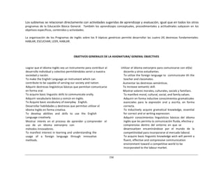 156	
  
	
  
	
  
	
  
	
  
Los	
  subtemas	
  se	
  relacionan	
  directamente	
  con	
  actividades	
  sugeridas	
  de	
  aprendizaje	
  y	
  evaluación,	
  igual	
  que	
  en	
  todos	
  los	
  otros	
  
programas	
  de	
  la	
  Educación	
  Básica	
  General.	
  	
   También	
  los	
  aprendizajes	
  conceptuales,	
  procedimentales	
  y	
  actitudinales	
  subyacen	
  en	
   los	
  
objetivos	
  específicos,	
  contenidos	
  y	
  actividades.	
  
	
  
La	
   organización	
  de	
  los	
  Programas	
   de	
  Inglés	
   sobre	
  los	
   9	
   tópicos	
   genéricos	
   permite	
  desarrollar	
   las	
  cuatro	
  (4)	
  destrezas	
   fundamentales:	
  
HABLAR,	
  ESCUCHAR,	
  LEER,	
  HABLAR.	
  
	
  
	
  
	
  
	
  
OBJETIVOS	
  GENERALES	
  DE	
  LA	
  ASIGNATURA/	
  GENERAL	
  OBJECTIVES	
  
	
  
	
  
	
  
Lograr	
  que	
  el	
  idioma	
  Inglés	
  sea	
  un	
  instrumento	
  para	
  contribuir	
  al	
  
desarrollo	
  individual	
  y	
  colectivo	
  permitiéndoles	
  servir	
  a	
  nuestra	
  
sociedad	
  y	
  nación.	
  
To	
  make	
  the	
  English	
  Language	
  an	
  instrument	
  which	
  can	
  
contribute	
  to	
  be	
  capable	
  of	
  serving	
  our	
  society	
  and	
  nation.	
  
Adquirir	
  destrezas	
  lingüísticas	
  básicas	
  que	
  permitan	
  comunicarse	
  
en	
  forma	
  oral.	
  
To	
  acquire	
  basic	
  linguistic	
  skills	
  to	
  communicate	
  orally.	
  
Adquirir	
  vocabulario	
  básico	
  y	
  común	
  en	
  inglés.	
  
To	
  Acquire	
  basic	
  vocabulary	
  of	
  everyday	
  	
   English.	
  
Desarrollar	
  habilidades	
  y	
  destrezas	
  que	
  permitan	
  utilizar	
  el	
  
idioma	
  Inglés	
  en	
  forma	
  creativa.	
  
To	
  	
  	
  develop	
  	
  	
  abilities	
  	
  	
  and	
  	
  	
  skills	
  	
  	
  to	
  	
  	
  use	
  	
  	
  the	
  	
  	
  English	
  
Language	
  creatively.	
  
Mostrar	
  	
  interés	
  	
  en	
  	
  el	
  	
  proceso	
  	
  de	
  	
  aprender	
  	
  y	
  comprender	
  	
  	
  el	
  	
  	
  
uso	
  	
  	
  de	
  	
  	
  un	
  	
  	
  idioma	
  	
  	
  extranjero	
  	
  	
  con	
  
métodos	
  innovadores.	
  
To	
  manifest	
  interest	
  in	
  learning	
  and	
  understanding	
  the	
  
usage	
  	
  	
   of	
  	
  	
   a	
  	
  	
   foreign	
  	
  	
   language	
  	
  	
   through	
  	
  	
   innovative	
  
methods.	
  
Utilizar	
  el	
  idioma	
  extranjero	
  para	
  comunicarse	
  con	
  el(la)	
  
docente	
  y	
  otros	
  estudiantes.	
  
To	
  utilize	
  the	
  foreign	
  language	
  to	
  	
  communicate	
  ith	
  the	
  
teacher	
  and	
  classmates.	
  
	
  	
  Aumentar	
  las	
  destrezas	
  semánticas.	
  
	
  	
  To	
  increase	
  semantic	
  skill.	
  
	
  	
  Mostrar	
  valores	
  morales,	
  culturales,	
  socials	
  y	
  familiars.	
  
To	
  manifest	
  moral,	
  cultural,	
  social,	
  and	
  family	
  values.	
  
Adquirir	
  en	
  forma	
  inductive	
  conocimientos	
  gramaticales	
  
esenciales	
  	
  para	
  	
  la	
  	
  expresión	
  	
  oral	
  	
  y	
  	
  escrita,	
  	
  en	
  	
  forma	
  
correcta.	
  
To	
   inductively	
   acquire	
   gramatical	
   knowledge,	
   essential	
  
for	
  correct	
  and	
  or	
  writing	
  expression.	
  
Adquirir	
   conocimientos	
   linguísticos	
   básicos	
   del	
   idioma	
  
inglés	
  que	
  les	
  permita	
  la	
  comunicación	
  fluida,	
  efectiva	
  y	
  
comprensiva	
  	
  dentro	
  	
  del	
  	
  entorno	
  	
  en	
  	
  que	
  	
  se	
  
desenvuelven	
  	
  	
  encaminándose	
  	
  	
  por	
  	
  	
  el	
  	
   mundo	
  	
  	
  de	
  	
   la	
  
competitividad	
  para	
  incorporarse	
  al	
  mercado	
  laboral.	
  
To	
  acquire	
  basic	
  linguistic	
  knowledge	
  wich	
  will	
  permit	
  a	
  
fluent,	
  effective	
  and	
  compressive	
  communication	
  
environment	
  toward	
  a	
  competitive	
  world	
  to	
  be	
  
incorporated	
  to	
  the	
  labour	
  market.	
  
 