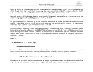 PROGRAMA	
  DE	
  SEXTO	
  GRADO	
  
8
	
  
	
  
	
  
	
  
Luego	
  de	
  13	
  años	
  de	
  la	
  puesta	
  en	
  ejecución	
  del	
  modelo	
  pedagógico	
  propuesto,	
  para	
  el	
  2012	
  la	
  Educación	
  Básica	
  General	
  
oficial	
   albergó,	
   desde	
   el	
   pre-­‐escolar	
   hasta	
   el	
   noveno	
   grado,	
   una	
   matrícula	
   total	
   de	
   626,679	
   estudiantes.	
   De	
   ellos,	
   82,854	
  
pertenecían	
  al	
  nivel	
  pre-­‐escolar,	
  381,095	
  se	
  ubicaban	
  en	
  primaria	
  y	
  159,730	
  conformaban	
  la	
  Pre-­‐media.	
  
	
  
La	
  tasa	
  de	
  repitencia	
  del	
  2012	
  para	
  la	
  educación	
  primaria	
  fue	
  del	
  5.7%	
  y	
  para	
  la	
  	
  pre	
  media	
  fue	
  del	
  6.3%,	
  mientras	
  que	
  la	
  tasa	
  
de	
  deserción	
  para	
  primaria	
  fue	
  de	
  0.6%	
  y	
  para	
  la	
  pre	
  media	
  fue	
  de	
  10.6%.	
  
	
  
Los	
   índices	
   de	
   reprobación	
   registrados	
   en	
   el	
   2012,	
   confirman	
   la	
   tendencia	
   de	
   mayores	
   deficiencias	
   en	
   las	
   asignaturas	
   de	
  
español	
   y	
   matemática:	
   primero,	
   segundo	
   y	
   tercero,	
   son	
   los	
   grados	
   más	
   afectados	
   a	
   nivel	
   nacional,	
   y	
   la	
   asignatura	
   de	
  
matemática	
  la	
  que	
  registra	
  el	
  mayor	
  índice	
  de	
  fracasos,	
  con	
  un	
  11.25%.	
  
	
  
En	
   lo	
   que	
   respecta	
   al	
   Segundo	
   Estudio	
   Regional	
   Comparativo	
   y	
   Explicativo	
   (SERCE)	
   del	
   Laboratorio	
   Latinoamericano	
   de	
  
Evaluación	
  de	
  la	
  Calidad	
  de	
  la	
  Educación	
  (UNESCO	
  /	
  OREAL)	
  aplicado	
  en	
  	
  el	
  año	
  2008.	
  En	
  Panamá	
  el	
  50%	
  de	
  los	
  estudiantes	
  
llegan	
  a	
  tercer	
  grado	
  sin	
  haber	
  adquirido	
  la	
  habilidad	
  de	
  leer	
  y	
  entender	
  un	
  texto,	
  mientras	
  que	
  entre	
  el	
  30%	
  y	
  el	
  70%	
  de	
  los	
  
alumnos	
  entre	
  	
  	
  tercero	
  y	
  sexto	
  grado,	
  no	
  logran	
  un	
  desempeño	
  adecuado	
  en	
  el	
  aprendizaje	
  de	
  asignaturas	
  como	
  ciencia,	
  
matemática	
  y	
  español.	
  
	
  
Parte	
  IV.	
  
	
  
	
  
4.	
  FUNDAMENTOS	
  DE	
  LA	
  EDUCACIÓN	
  
	
  
4.1.	
  Fundamento	
  psicopedagógico	
  
	
  
La	
  misión	
  del	
  Ministerio	
  de	
  Educación	
  es	
  formar	
  ciudadanos	
  íntegros,	
  generadores	
  de	
  conocimientos,	
  con	
  alto	
  compromiso	
  
social,	
  creadores	
  de	
  iniciativas	
  así	
  como	
  	
  partícipes	
  del	
  mejoramiento,	
  bienestar	
  y	
  calidad	
  de	
  vida	
  de	
  los	
  panameños.	
  
	
  
	
  
	
  
4.1.1.	
  	
  El	
  modelo	
  educativo	
  y	
  los	
  paradigmas	
  del	
  aprendizaje.	
  
	
  
El	
  paradigma	
  del	
  aprendizaje	
  lo	
  encontramos	
  en	
  todas	
  las	
  posibles	
  formas	
  de	
  aprendizaje:	
  aprender	
  a	
  aprender;	
  aprender	
  a	
  
emprender;	
  aprender	
  a	
  desaprender	
  y	
  aprender	
  a	
  lo	
  largo	
  de	
  toda	
  la	
  vida	
  lo	
  que	
  obliga	
  a	
  la	
  educación	
  permanente.	
  
 