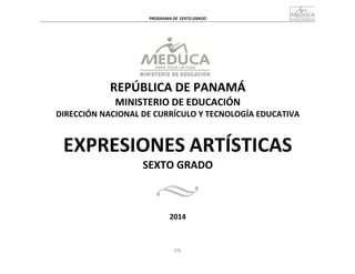 171
	
  
	
  
PROGRAMA	
  DE	
   SEXTO	
  GRADO	
  
	
  
	
  
	
  
	
  
	
  
REPÚBLICA	
  DE	
  PANAMÁ	
  
MINISTERIO	
  DE	
  EDUCACIÓN	
  
DIRECCIÓN	
  NACIONAL	
  DE	
  CURRÍCULO	
  Y	
  TECNOLOGÍA	
  EDUCATIVA	
  
	
  
	
  
	
  
EXPRESIONES	
  ARTÍSTICAS	
  
SEXTO	
  GRADO	
  
	
  
	
  
	
  
	
  
2014	
  
 