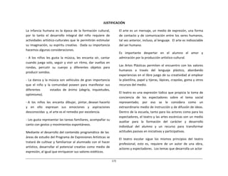 172	
  
	
  
	
  
	
  
	
  
JUSTIFICACIÓN	
  
	
  
La	
   infancia	
   humana	
   es	
   la	
   época	
   de	
   la	
   formación	
   cultural,	
  
por	
   lo	
   tanto	
   el	
   desarrollo	
   integral	
   del	
   niño	
   requiere	
   de	
  
actividades	
  artístico-­‐culturales	
  que	
  le	
  permitirán	
  estimular	
  
su	
  imaginación,	
  su	
  espíritu	
  creativo.	
  	
   Dada	
  su	
  importancia	
  
hacemos	
  algunas	
  consideraciones.	
  
	
  
-­‐	
   A	
   los	
   niños	
   les	
   gusta	
   la	
   música,	
   les	
   encanta	
   oír,	
   cantar	
  
cuando	
  juega	
  solo,	
  seguir	
  y	
  vivir	
  un	
  ritmo,	
  dar	
  vueltas	
  en	
  
rondas,	
   percutir	
   su	
   cuerpo	
   y	
   diferentes	
   objetos	
   para	
  
producir	
  sonidos.	
  
	
  
-­‐	
  La	
  danza	
  y	
  la	
  música	
  son	
  vehículos	
  de	
  gran	
  importancia	
  
que	
   el	
   niño	
   y	
   la	
   comunidad	
   poseen	
   para	
   manifestar	
   sus	
  
diferentes	
   	
   	
   	
   	
   estados	
   de	
   ánimo	
   (alegría,	
   inquietudes,	
  
optimismo).	
  
	
  
-­‐	
  A	
  	
  los	
  	
  niños	
  	
  les	
  	
  encanta	
  	
  dibujar,	
  	
  pintar,	
  desean	
  hacerlo	
  
y	
   en	
   ello	
   expresan	
   sus	
   emociones	
   y	
   aspiraciones	
  
desconocidas	
   y,	
  el	
  arte	
  es	
  el	
  remedio	
  por	
  excelencia.	
  
	
  
-­‐	
  Les	
  gusta	
  representar	
  las	
  tareas	
  familiares,	
  acompañar	
  su	
  
canto	
  con	
  gestos	
  y	
  movimientos	
  espontáneos.	
  
	
  
Mediante	
  el	
  desarrollo	
  del	
  contenido	
  programático	
  de	
  las	
  
áreas	
  de	
  estudio	
  del	
  Programa	
  de	
  Expresiones	
  Artísticas	
  se	
  
tratará	
  de	
  cultivar	
  y	
  familiarizar	
  al	
  alumnado	
  con	
  el	
  hacer	
  
artístico,	
   desarrollar	
   el	
   potencial	
   creativo	
   como	
   medio	
   de	
  
expresión,	
  al	
  igual	
  que	
  enriquecer	
  sus	
  valores	
  estéticos.	
  
El	
  arte	
  es	
  un	
  mensaje,	
  un	
  medio	
  de	
  expresión,	
  una	
  forma	
  
de	
   contacto	
   y	
   de	
   comunicación	
   entre	
   los	
   seres	
  humanos,	
  
tal	
  vez	
  anterior,	
  incluso,	
  al	
  lenguaje.	
  	
  El	
  arte	
  es	
  indisociable	
  
del	
  ser	
  humano.	
  
	
  
Es	
   	
   importante	
   	
   despertar	
   	
   en	
   	
   el	
   	
   alumno	
   	
   el	
   	
   amor	
   	
   y	
  
admiración	
  por	
  la	
  producción	
  artístico-­‐cultural.	
  
	
  
Las	
   Artes	
   Plásticas	
   permiten	
   el	
   encuentro	
   con	
   los	
   valores	
  
humanos	
   a	
   través	
   del	
   lenguaje	
   plástico,	
   abordando	
  
experiencias	
  en	
  el	
  libre	
  juego	
  de	
  su	
  creatividad	
  al	
  emplear	
  
la	
  plastilina,	
  papel	
  y	
  tijeras,	
  lápices,	
  crayolas,	
  goma	
  y	
  otros	
  
recursos	
  del	
  medio.	
  
	
  
El	
  teatro	
  es	
  una	
  expresión	
  lúdica	
  que	
  propicia	
  la	
  toma	
  de	
  
conciencia	
   de	
   los	
   espectadores	
   sobre	
   el	
   tema	
   social	
  
representado;	
   por	
   eso	
   se	
   le	
   considera	
   como	
   un	
  
extraordinario	
  medio	
  de	
  instrucción	
  y	
  de	
  difusión	
  de	
  ideas.	
  
Dentro	
  de	
  la	
  escuela,	
  tanto	
  para	
  los	
  actores	
  como	
  para	
  los	
  
espectadores,	
  el	
  teatro	
  y	
  las	
  artes	
  escénicas	
  son	
  un	
  medio	
  
auxiliar	
   para	
   la	
   formación	
   del	
   carácter	
   y	
   desarrollo	
  
individual	
   del	
   alumno	
   y	
   un	
   recurso	
   para	
   transformar	
  
actitudes	
  pasivas	
  en	
  iniciativas	
  y	
  participativas.	
  
	
  
El	
   teatro	
   escolar	
   sigue	
   los	
   mismos	
   principios	
   del	
   teatro	
  
profesional;	
   esto	
   es,	
   requiere	
   de	
   un	
   autor	
   de	
   una	
   obra,	
  
actores	
  y	
  espectadores.	
  	
  Los	
  temas	
  que	
  desarrolla	
  un	
  actor	
  
 