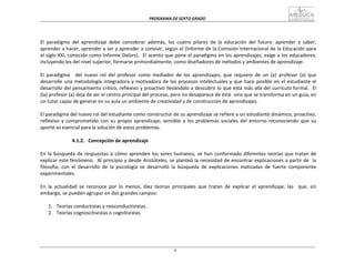PROGRAMA	
  DE	
  SEXTO	
  GRADO	
  
9
	
  
	
  
	
  
	
  
	
  
	
  
El	
   paradigma	
   del	
   aprendizaje	
   debe	
   considerar	
   además,	
   los	
   cuatro	
   pilares	
   de	
   la	
   educación	
   del	
   futuro:	
   aprender	
   a	
   saber,	
  
aprender	
  a	
  hacer,	
  aprender	
  a	
  ser	
  y	
  aprender	
  a	
  convivir,	
  según	
  el	
  (Informe	
  de	
  la	
  Comisión	
  Internacional	
  de	
  la	
  Educación	
  para	
  
el	
  siglo	
  XXI,	
  conocido	
  como	
  Informe	
  Delors).	
  	
   El	
  acento	
  que	
  pone	
  el	
  paradigma	
  en	
  los	
  aprendizajes,	
  exige	
  a	
  los	
  educadores,	
  
incluyendo	
  los	
  del	
  nivel	
  superior,	
  formarse	
  primordialmente,	
  como	
  diseñadores	
  de	
  métodos	
  y	
  ambientes	
  de	
  aprendizaje.	
  
	
  
El	
   paradigma	
   	
   del	
   nuevo	
   rol	
   del	
   profesor	
   como	
   mediador	
   de	
   los	
   aprendizajes,	
   que	
   requiere	
   de	
   un	
   (a)	
   profesor	
   (a)	
   que	
  
desarrolle	
  una	
  metodología	
  integradora	
  y	
  motivadora	
  de	
  los	
  procesos	
  intelectuales	
  y	
  que	
  hace	
  posible	
  en	
  el	
  estudiante	
  el	
  
desarrollo	
  del	
  pensamiento	
  crítico,	
  reflexivo	
  y	
  proactivo	
  llevándolo	
  a	
  descubrir	
  lo	
  que	
  está	
  más	
  allá	
  del	
  currículo	
  formal.	
  	
  El	
  
(la)	
  profesor	
  (a)	
  deja	
  de	
  ser	
  el	
  centro	
  principal	
  del	
  proceso,	
  pero	
  no	
  desaparece	
  de	
  éste	
  	
  sino	
  que	
  se	
  transforma	
  en	
  un	
  guía,	
  en	
  
un	
  tutor	
  capaz	
  de	
  generar	
  en	
  su	
  aula	
  un	
  ambiente	
  de	
  creatividad	
  y	
  de	
  construcción	
  de	
  aprendizajes.	
  
	
  
El	
  paradigma	
  del	
  nuevo	
  rol	
  del	
  estudiante	
  como	
  constructor	
  de	
  su	
  aprendizaje	
  se	
  refiere	
  a	
  un	
  estudiante	
  dinámico,	
  proactivo,	
  
reflexivo	
   y	
   comprometido	
   con	
   su	
   propio	
   aprendizaje;	
   sensible	
   a	
   los	
   problemas	
   sociales	
   del	
   entorno	
   reconociendo	
   que	
   su	
  
aporte	
  es	
  esencial	
  para	
  la	
  solución	
  de	
  estos	
  problemas.	
  
	
  
4.1.2.	
  	
  	
  Concepción	
  de	
  aprendizaje	
  
	
  
En	
   la	
  búsqueda	
  de	
  respuestas	
  a	
  cómo	
  aprenden	
   los	
  seres	
  humanos,	
  se	
  han	
   conformado	
  diferentes	
  teorías	
  que	
  tratan	
  de	
  
explicar	
  este	
  fenómeno.	
  	
  Al	
  principio	
  y	
  desde	
  Aristóteles,	
  se	
  planteó	
  la	
  necesidad	
  de	
  encontrar	
  explicaciones	
  a	
  partir	
  de	
  	
   la	
  
filosofía;	
   con	
   el	
   desarrollo	
   de	
   la	
   psicología	
   se	
   desarrolló	
   la	
   búsqueda	
   de	
   explicaciones	
   matizadas	
   de	
   fuerte	
   componente	
  
experimentales.	
  
	
  
En	
   la	
   actualidad	
   se	
   reconoce	
   por	
   lo	
   menos,	
   diez	
   teorías	
   principales	
   que	
   tratan	
   de	
   explicar	
   el	
   aprendizaje;	
   las	
  	
  	
   que,	
   sin	
  
embargo,	
  se	
  pueden	
  agrupar	
  en	
  dos	
  grandes	
  campos:	
  
	
  
1.	
  	
  	
  Teorías	
  conductistas	
  y	
  neoconductivistas.	
  
2.	
  	
  	
  Teorías	
  cognoscitivistas	
  o	
  cognitivistas.	
  
 