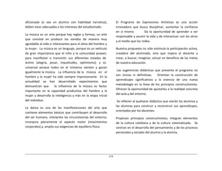 173	
  
	
  
	
  
	
  
	
  
aficionado	
  	
  (o	
  	
  sea	
  	
  un	
  	
  alumno	
  	
  con	
  	
  habilidad	
  	
  narrativa),	
  
deben	
  estar	
  adecuados	
  a	
  los	
  intereses	
  del	
  estudiantado.	
  
	
  
La	
  música	
  es	
  un	
  arte	
  porque	
  hay	
  reglas	
  y	
  formas;	
  un	
  arte	
  
que	
   consiste	
   en	
   producir	
   los	
   sonidos	
   de	
   manera	
   muy	
  
agradable	
  al	
  oído	
  e	
  interesantes	
  para	
  el	
  alma	
  del	
  hombre	
  y	
  
la	
  mujer.	
  	
  La	
  música	
  es	
  un	
  lenguaje,	
  porque	
  es	
  un	
  vehículo	
  
de	
   gran	
   importancia	
   que	
   el	
   niño	
   y	
   la	
   comunidad	
   poseen,	
  
para	
  	
  manifestar	
  	
  o	
  	
  transmitir	
  	
  sus	
  	
  diferentes	
  	
  estados	
  	
  de	
  
ánimo	
  	
  	
  (alegría,	
  	
  	
  pesar,	
  	
  	
  inquietudes,	
  	
  	
  optimismo);	
  	
  	
  y	
  	
  	
  es	
  
universal	
   porque	
   todos	
   en	
   el	
   Universo	
   sienten	
   y	
   gozan	
  
igualmente	
  la	
  música.	
  	
   La	
  influencia	
  de	
  la	
  	
   música	
  	
   en	
  	
   el	
  
hombre	
  y	
  la	
  mujer	
  ha	
  sido	
  siempre	
  impresionante.	
  	
   En	
  la	
  
actualidad	
   se	
   han	
   desarrollado	
   experimentos	
   que	
  
demuestran	
   que	
   	
   	
   la	
   influencia	
   de	
   la	
   música	
   es	
   factor	
  
importante	
   en	
   la	
   capacidad	
   productiva	
   del	
   hombre	
   y	
   la	
  
mujer	
  y	
  desarrolla	
  la	
  inteligencia	
  y	
  más	
  en	
  la	
  etapa	
  inicial	
  
del	
  individuo.	
  
	
  
La	
   danza	
   es	
   una	
   de	
   las	
   manifestaciones	
   del	
   arte	
   que	
  
contiene	
  elementos	
  básicos	
  que	
  contribuyen	
  al	
  desarrollo	
  
del	
  ser	
  humano,	
  interpreta	
  las	
  circunstancias	
  del	
  entorno;	
  
incorpora	
   plenamente	
   el	
   aspecto	
   motor	
   (movimientos	
  
corporales)	
  y,	
  amplía	
  sus	
  exigencias	
  de	
  equilibrio	
  físico.	
  
El	
   Programa	
   de	
   Expresiones	
   Artísticas	
   es	
   una	
   acción	
  
innovadora	
   que	
   busca	
   disciplinar,	
   aumentar	
   la	
   confianza	
  
en	
   sí	
   mismo.	
   	
   	
   	
   	
   	
   	
   Da	
   la	
   oportunidad	
   de	
   aprender	
   a	
   ser	
  
responsable	
  y	
  asumir	
  la	
  vida	
  y	
  de	
  interactuar	
  con	
  los	
  otros	
  
y	
  el	
  medio	
  que	
  los	
  rodea.	
  
	
  
Nuestra	
  propuesta	
  no	
  sólo	
  estimula	
  la	
  participación	
  activa,	
  
creadora	
  	
  del	
  	
  alumnado,	
  	
  sino	
  	
  que	
  	
  inspira	
  	
  al	
  	
  docente	
  	
  a	
  
crear,	
  a	
  buscar,	
  imaginar,	
  actuar	
  en	
  beneficio	
  de	
  las	
  metas	
  
de	
  nuestra	
  educación.	
  
	
  
Las	
   sugerencias	
   didácticas	
   que	
   presenta	
   el	
   programa	
   no	
  
son	
   únicas	
   ni	
   definitivas.	
   	
   	
   Orientan	
   la	
   construcción	
   de	
  
aprendizajes	
   significativos	
   y	
   la	
   vivencia	
   de	
   una	
   nueva	
  
metodología	
   en	
   la	
   línea	
   de	
   los	
   principios	
   constructivistas.	
  
Ofrecen	
  la	
  oportunidad	
  de	
  ajustarlos	
  a	
  la	
  realidad	
  concreta	
  
del	
  aula	
  y	
  del	
  entorno.	
  
	
  
Se	
  refieren	
  al	
  quehacer	
  didáctico	
  que	
  vivirán	
  los	
  alumnos	
  y	
  
las	
   alumnas	
  para	
   construir	
   y	
  reconstruir	
   sus	
   aprendizajes,	
  
orientados	
  por	
  los	
  docentes.	
  
	
  
Propician	
  	
  principios	
  	
  constructivistas;	
  	
  integran	
  	
  elementos	
  
de	
   la	
   cultura	
   cotidiana	
   y	
   de	
   la	
   cultura	
   sistematizada.	
   	
   Se	
  
centran	
  en	
  el	
  desarrollo	
  del	
  pensamiento	
  y	
  de	
  los	
  procesos	
  
personales	
  y	
  sociales	
  del	
  alumno	
  y	
  la	
  alumna.	
  
 