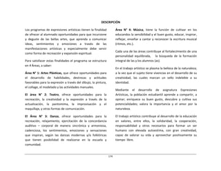 174	
  
	
  
	
  
	
  
	
  
DESCRIPCIÓN	
  
	
  
Los	
  programas	
  de	
  expresiones	
  artísticas	
  tienen	
  la	
  finalidad	
  
de	
  ofrecer	
  al	
  alumnado	
  oportunidades	
  para	
  que	
  incursione	
  
y	
   deguste	
   de	
   las	
   bellas	
   artes,	
   que	
   aprenda	
   a	
   comunicar	
  
ideas,	
   sentimientos	
   y	
   emociones	
   a	
   través	
   de	
   las	
  
manifestaciones	
   artísticas	
   y	
   especialmente	
   debe	
   servir	
  
como	
  forma	
  de	
  recreación	
  y	
  expansión	
  espiritual.	
  
	
  
Para	
  satisfacer	
  estas	
  finalidades	
  el	
  programa	
  se	
  estructura	
  
en	
  4	
  Áreas,	
  a	
  saber:	
  
	
  
Área	
  N°	
  1:	
  Artes	
  Plásticas,	
  que	
  ofrece	
  oportunidades	
  para	
  
el	
   desarrollo	
   de	
   habilidades,	
   destrezas	
   y	
   actitudes	
  
favorables	
  para	
  la	
  expresión	
  a	
  través	
  del	
  dibujo,	
  la	
  pintura,	
  
el	
  collage,	
  el	
  modelado	
  y	
  las	
  actividades	
  manuales.	
  
	
  
El	
   área	
   N°	
   2:	
   Teatro,	
   ofrece	
   oportunidades	
   para	
   la	
  
recreación,	
   la	
   creatividad	
   y	
   la	
   expresión	
   a	
   través	
   de	
   la	
  
actualización,	
   la	
   pantomima,	
   la	
   improvisación	
   y	
   el	
  
maquillaje,	
  y	
  otras	
  formas	
  de	
  comunicación.	
  
	
  
El	
   Área	
   N°	
   3:	
   Danza,	
   ofrece	
   oportunidades	
   para	
   la	
  
recreación,	
   relajamiento,	
   ejercitación	
   de	
   la	
   concordancia	
  
auditivo	
   –	
   corporal	
   de	
   manera	
   sincrónica	
   y	
   armoniosa,	
  
cadenciosa,	
  	
  los	
  	
  sentimientos,	
  	
  emociones	
  	
  y	
  	
  sensaciones	
  
que	
   inspiran,	
   según	
   las	
   danzas	
   modernas	
   y/o	
   folklóricas	
  
que	
   tienen	
   posibilidad	
   de	
   realizarse	
   en	
   la	
   escuela	
   y	
  
comunidad.	
  
Área	
   N°	
   4:	
   Música,	
   tiene	
   la	
   función	
   de	
   cultivar	
   en	
   los	
  
educandos	
  la	
  sensibilidad	
  y	
  el	
  buen	
  gusto,	
  educar,	
  inspirar,	
  
reflejar,	
  enseñar	
  a	
  cantar	
  y	
  reconocer	
  la	
  escritura	
  musical	
  
(ritmos,	
  etc.).	
  
	
  
Cada	
  una	
  de	
  las	
  áreas	
  contribuye	
  al	
  fortalecimiento	
  de	
  una	
  
personalidad	
   equilibrada,	
   	
   	
   la	
   búsqueda	
   de	
   la	
   formación	
  
integral	
  de	
  las	
  y	
  los	
  alumnos	
  (as).	
  
	
  
En	
  el	
  trabajo	
  artístico	
  se	
  plasma	
  la	
  belleza	
  de	
  la	
  naturaleza;	
  
a	
  la	
  vez	
  que	
  el	
  sujeto	
  tiene	
  vivencias	
  en	
  el	
  desarrollo	
  de	
  su	
  
creatividad,	
   las	
   cuales	
   marcan	
   un	
   sello	
   indeleble	
   a	
   su	
  
identidad.	
  
	
  
Mediante	
   	
   el	
   	
   desarrollo	
   	
   de	
   	
   asignatura	
   	
   Expresiones	
  
Artísticas,	
   la	
   población	
   estudiantil	
   aprende	
   a	
   compartir,	
   a	
  
opinar;	
   enriquece	
   su	
   buen	
   gusto,	
   descubre	
   y	
   cultiva	
   sus	
  
potencialidades;	
   valora	
   la	
   importancia	
   y	
   el	
   amor	
   por	
   la	
  
naturaleza.	
  
	
  
El	
  trabajo	
  artístico	
  contribuye	
  al	
  desarrollo	
  de	
  la	
  educación	
  
en	
   valores,	
   entre	
   ellos,	
   la	
   solidaridad,	
   la	
   cooperación,	
  
responsabilidad	
   y	
   otros	
   necesarios	
   para	
   formar	
   un	
   ser	
  
humano	
   con	
   elevada	
   autoestima,	
   con	
   gran	
   creatividad,	
  
capaz	
   de	
   valorar	
   su	
   vida	
   y	
   aprovechar	
   positivamente	
   su	
  
tiempo	
  	
  libre.	
  
 