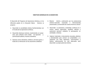 175	
  
	
  
	
  
	
  
	
  
	
  
	
  
	
  
	
  
	
  
OBJETIVOS	
  GENERALES	
  DE	
  LA	
  ASIGNATURA	
  
	
  
	
  
	
  
	
  
El	
  desarrollo	
  del	
  Programa	
  de	
  Expresiones	
  Artísticas,	
  en	
  los	
  
diferentes	
   grados	
   de	
   la	
   Educación	
   Básica	
   	
   	
   General,	
   se	
  
propone:	
  
	
  
1.	
  	
  	
  Desarrollar	
  la	
   sensibilidad	
   artística	
  familiarizándose	
   con	
  
el	
  mundo	
  de	
  las	
  expresiones	
  artísticas.	
  
	
  
2.	
  	
  	
  Desarrollar	
  destrezas	
  motrices,	
  manteniendo	
  un	
  cuerpo	
  
sano,	
   para	
   utilizarlo	
   como	
   medio	
   	
   	
   de	
   expresión	
   	
   	
   y	
  
comunicación	
  plástica,	
  musical	
  y	
  dramática.	
  
	
  
3.	
  	
  	
  Expresar	
  juicios	
  valorativos,	
  estéticos	
  y	
  de	
  buen	
  gusto,	
  a	
  
través	
  de	
  su	
  interacción	
  con	
  las	
  situaciones	
  cotidianas.	
  
4.	
   Mostrar	
   	
   	
   interés	
   y	
   admiración	
   por	
   las	
   producciones	
  
artístico-­‐culturales	
   nacionales	
   e	
   internacionales,	
  
preservando	
  y	
  conservando	
  de	
  nuestra	
  herencia	
  cultural.	
  
	
  
5.	
  	
  	
  Desarrollar	
  	
   la	
  autoestima,	
  creatividad,	
  confianza	
  en	
  sí	
  
mismo,	
   valores	
   espirituales,	
   equilibrio	
   afectivo	
   y	
  
autonomía	
   personal	
   mediante	
   la	
   participación	
   en	
  
actividades	
   artísticas.	
  
	
  
6.	
  	
  	
  Explorar	
  materiales	
  e	
  instrumentos	
  musicales,	
  plásticos	
  
y	
   dramatizados	
   para	
   conocer	
   sus	
   propiedades	
   y	
   su	
  
utilización	
   	
   con	
   	
   fines	
   	
   expresivos,	
   	
   comunicativos	
   	
   y	
  
lúdicos,	
   seleccionando	
   los	
   más	
   adecuados	
   para	
  
desarrollar	
  su	
  propio	
  potencial	
  artístico.	
  
 