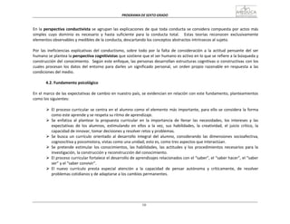 PROGRAMA	
  DE	
  SEXTO	
  GRADO	
  
10
	
  
	
  
	
  
	
  
En	
  la	
  perspectiva	
  conductivista	
  se	
  agrupan	
  las	
  explicaciones	
  de	
  que	
  toda	
  conducta	
  se	
  considera	
  compuesta	
  por	
  actos	
  más	
  
simples	
   cuyo	
   dominio	
   es	
   necesario	
   y	
   hasta	
   suficiente	
   para	
   la	
   conducta	
   total.	
   	
   Estas	
   teorías	
   reconocen	
   exclusivamente	
  
elementos	
  observables	
  y	
  medibles	
  de	
  la	
  conducta,	
  descartando	
  los	
  conceptos	
  abstractos	
  intrínsecos	
  al	
  sujeto.	
  
	
  
Por	
   las	
   ineficiencias	
   explicativas	
   del	
   conductismo,	
   sobre	
   todo	
   por	
   la	
   falta	
   de	
   consideración	
   a	
   la	
   actitud	
   pensante	
   del	
   ser	
  
humano	
  se	
  plantea	
  la	
  perspectiva	
  cognitivistas	
  que	
  sostiene	
  que	
  el	
  ser	
  humano	
  es	
  activo	
  en	
  lo	
  que	
  se	
  refiere	
  a	
  la	
  búsqueda	
  y	
  
construcción	
  del	
  conocimiento.	
  	
  Según	
  este	
  enfoque,	
  las	
  personas	
  desarrollan	
  estructuras	
  cognitivas	
  o	
  constructivas	
  con	
  los	
  
cuales	
   procesan	
   los	
   datos	
   del	
   entorno	
   para	
   darles	
   un	
   significado	
   personal,	
   un	
   orden	
   propio	
   razonable	
   en	
   respuesta	
   a	
   las	
  
condiciones	
  del	
  medio.	
  
	
  
4.2.	
  Fundamento	
  psicológico	
  
	
  
En	
  el	
  marco	
  de	
  las	
  expectativas	
  de	
  cambio	
  en	
  nuestro	
  país,	
  se	
  evidencian	
  en	
  relación	
  con	
  este	
  fundamento,	
  planteamientos	
  
como	
  los	
  siguientes:	
  
	
  
Ø El	
  proceso	
  curricular	
  se	
  centra	
  en	
  el	
  alumno	
  como	
  el	
  elemento	
  más	
  importante,	
  para	
  ello	
  se	
  considera	
  la	
  forma	
  
como	
  este	
  aprende	
  y	
  se	
  respeta	
  su	
  ritmo	
  de	
  aprendizaje.	
  
Ø Se	
   enfatiza	
   al	
   plantear	
   la	
   propuesta	
   curricular	
   en	
   la	
   importancia	
   de	
   llenar	
   las	
   necesidades,	
   los	
   intereses	
   y	
   las	
  
expectativas	
   de	
   los	
   alumnos,	
   estimulando	
   en	
   ellos	
   a	
   la	
   vez,	
   sus	
   habilidades,	
   la	
   creatividad,	
   el	
   juicio	
   crítico,	
   la	
  
capacidad	
  de	
  innovar,	
  tomar	
  decisiones	
  y	
  resolver	
  retos	
  y	
  problemas.	
  
Ø Se	
   busca	
   un	
   currículo	
   orientado	
   al	
   desarrollo	
   integral	
   del	
   alumno,	
   considerando	
   las	
   dimensiones	
   socioafectiva,	
  
cognoscitiva	
  y	
  psicomotora,	
  vistas	
  como	
  una	
  unidad;	
  esto	
  es,	
  como	
  tres	
  aspectos	
  que	
  interactúan.	
  
Ø Se	
   pretende	
   estimular	
   los	
   conocimientos,	
   las	
   habilidades,	
   las	
   actitudes	
   y	
   los	
   procedimientos	
   necesarios	
   para	
   la	
  
investigación,	
  la	
  construcción	
  y	
  reconstrucción	
  del	
  conocimiento.	
  
Ø El	
  proceso	
  curricular	
  fortalece	
  el	
  desarrollo	
  de	
  aprendizajes	
  relacionados	
  con	
  el	
  “saber”,	
  el	
  “saber	
  hacer”,	
  el	
  “saber	
  
ser”	
  y	
  el	
  “saber	
  convivir”.	
  
Ø El	
  	
  nuevo	
  	
  currículo	
  	
  presta	
  	
  especial	
  	
  atención	
  	
  a	
  	
  la	
  	
  capacidad	
  	
  de	
  	
  pensar	
  	
  autónoma	
  	
  y	
  	
  críticamente,	
  	
  de	
  	
  resolver	
  
problemas	
  cotidianos	
  y	
  de	
  adaptarse	
  a	
  los	
  cambios	
  permanentes.	
  
 