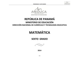 189
	
  
	
  
PROGRAMA	
  DE	
   SEXTO	
  GRADO	
  
	
  
	
  
	
  
	
  
REPÚBLICA	
  DE	
  PANAMÁ	
  
MINISTERIO	
  DE	
  EDUCACIÓN	
  
DIRECCIÓN	
  NACIONAL	
  DE	
  CURRÍCULO	
  Y	
  TECNOLOGÍA	
  EDUCATIVA	
  
	
  
	
  
	
  
	
  
MATEMÁTICA	
  
	
  
	
  
	
  
SEXTO	
   GRADO	
  
	
  
	
  
	
  
	
  
2014	
  
 
