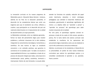 190	
  
	
  
	
  
	
  
	
  
JUSTIFICACIÓN	
  
	
  
	
  
	
  
La	
   innovación	
   curricular	
   en	
   los	
   nuevos	
   programas	
   de	
  
Matemática	
  para	
  la	
  	
   Educación	
  Básica	
  General,	
  	
   involucra,	
  
además	
   de	
   los	
   fines	
   de	
   la	
   educación	
   panameña,	
   el	
  
desarrollo	
   de	
   las	
   competencias	
   básicas	
   que	
   serán	
   una	
  
exigencia	
   para	
   que	
   el	
   estudiante	
   sea	
   crítico,	
   reflexivo	
   y	
  
creativo,	
   cuya	
   participación	
   en	
   el	
   desarrollo	
   del	
   país	
   sea	
  
realmente	
  determinante	
  en	
  el	
  mejoramiento	
  de	
  la	
  calidad	
  
de	
  vida	
  del	
  hombre	
  y	
  la	
  mujer	
  panameña.	
  
La	
  Matemática	
  contempla,	
  entre	
  sus	
  objetivos	
  generales,	
  
	
  
formar	
   las	
   bases	
   del	
   pensamiento	
   lógico	
   para	
   resolver	
  
problemas	
   y	
   enfrentar	
   situaciones	
   de	
   la	
   vida	
   cotidiana,	
  
integrando	
  los	
  conocimientos	
  tecnológicos,	
  humanísticos	
  y	
  
científicos.	
   De	
   esta	
   manera	
   se	
   logra	
   un	
   estudiante	
  
consciente	
   y	
   con	
   actitudes	
   positivas,	
   que	
   garantiza	
   la	
  
convivencia	
  en	
  la	
  sociedad;	
  quien	
  	
   ha	
  dado	
  a	
  la	
  escuela	
  la	
  
responsabilidad	
  de	
  formar	
  a	
  sus	
  ciudadanos	
  a	
  través	
  de	
  un	
  
proceso	
  de	
  educación	
  integral	
  para	
  todos,	
  como	
  base	
  de	
  la	
  
transformación	
   social,	
   política,	
   económica,	
   territorial	
   e	
  
internacional.	
   Dentro	
   de	
   esta	
  formación,	
   la	
  escuela	
  debe	
  
atender	
   las	
   funciones	
   de	
   custodia,	
   selección	
   del	
   papel	
  
social,	
   doctrinaria,	
   educativa	
   e	
   incluir	
   estrategias	
  
pedagógicas	
   que	
   atiendan	
   el	
   desarrollo	
   intelectual	
   del	
  
estudiante,	
   garantizando	
   el	
   aprendizaje	
   significativo	
   del	
  
mismo	
   y	
   su	
   objetivo	
   debe	
   ser	
   "aprender	
   a	
   pensar"	
   y	
  
"aprender	
  	
  	
  los	
  	
  	
  procesos"	
  	
  	
  del	
  	
  	
  aprendizaje	
  	
  	
  para	
  	
  	
  saber	
  
resolver	
  situaciones	
  de	
  la	
  realidad.	
  
Por	
  	
  	
  otra	
  	
  	
  parte,	
  	
  	
  el	
  	
  	
  aprendizaje	
  	
  	
  cognitivo	
  	
  	
  consiste	
  	
  	
  en	
  
	
  
procesos	
  a	
  través	
  de	
  los	
  cuales	
  el	
  niño	
  conoce,	
  aprende	
  y	
  
piensa,	
   Por	
   lo	
   tanto	
   dentro	
   del	
   sistema	
   curricular	
   está	
  
establecida	
   la	
   enseñanza	
   de	
   las	
   operaciones	
   del	
  
pensamiento	
  lógico-­‐matemático	
  como	
  una	
  vía	
  mediante	
  la	
  
cual	
  el	
  niño	
  conformará	
  su	
  estructura	
  intelectual.	
  
Además,	
  se	
  promueve	
  en	
  los	
  estudiantes,	
  el	
  desarrollo	
  de	
  
su	
   personalidad,	
   sin	
   perder	
   de	
   vista	
   nuevas	
   tendencias	
  
curriculares	
   que	
   valoran	
   los	
   aprendizajes	
   previos	
   y	
   se	
  
consolidan	
   considerando	
   el	
   aprender	
   a:	
   ser,	
   aprender,	
  
hacer	
  y	
  convivir.	
  
 