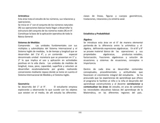 192	
  
	
  
	
  
	
  
	
  
Aritmética:	
  
Esta	
  área	
  trata	
  el	
  estudio	
  de	
  los	
  números,	
  sus	
  relaciones	
  y	
  
operaciones.	
  
Se	
  inicia	
  en	
  1°	
  con	
  el	
  conjunto	
  de	
  los	
  números	
  naturales	
  
(N)	
  sus	
  operaciones	
  básicas	
  hasta	
  llegar	
  a	
  desarrollar	
  la	
  
estructura	
  del	
  conjunto	
  de	
  los	
  números	
  reales	
  (R)	
  en	
  8°.	
  
Constituye	
  la	
  base	
  de	
  la	
  aplicación	
  operativa	
  de	
  toda	
  la	
  
Básica	
  General.	
  
	
  
Sistemas	
  de	
  Medidas:	
  
Comprende:	
   	
   	
   	
   	
   Las	
   	
   unidades	
   	
   fundamentales	
   	
   con	
   	
   sus	
  
múltiplos	
   y	
   submúltiplos	
   del	
   Sistema	
   Internacional	
   y	
   el	
  
Sistema	
  Inglés	
  de	
  medidas,	
  	
  la	
  de	
  tiempo	
  y	
  longitud	
  que	
  se	
  
desarrollan	
   del	
   1°al	
   4°,	
   y	
   un	
   contenido	
   	
   	
   	
   especial	
  
denominado	
  unidad	
  	
   monetaria	
  que	
  se	
  presentan	
  en	
  1°	
  y	
  
2°	
  	
   lo	
  	
   que	
  	
   implica	
  	
   el	
  	
   uso	
  	
   y	
  	
   aplicación	
  	
   en	
  	
   actividades	
  
positivas	
   en	
   la	
   vida	
   diaria.	
   	
   Las	
   unidades	
   de	
   medidas	
   de	
  
longitud,	
   masa,	
   peso,	
   capacidad,	
   superficie	
   y	
   volumen	
   se	
  
desarrollan	
   escalonadamente	
   por	
   grados	
   realizando	
  
conversiones	
  mediante	
  repaso	
  donde	
  se	
  tome	
  en	
  cuenta	
  el	
  
Sistema	
  Internacional	
  de	
  Medida	
  y	
  el	
  Sistema	
  Inglés.	
  
	
  
	
  
	
  
Geometría:	
  
Se	
   desarrolla	
   del	
   1°	
   al	
   9°.	
   	
   	
   	
   	
   	
   El	
   estudiante	
   empieza	
  
explorando	
   y	
   observando	
   lo	
   que	
   sucede	
   con	
   los	
   objetos	
  
que	
  	
  existen	
  	
  en	
  	
  el	
  	
  medio,	
  	
  de	
  	
  allí	
  	
  estudia	
  	
  las	
  	
  diferentes	
  
clases	
   de	
   líneas,	
   figuras	
   y	
   cuerpos	
   geométricos,	
  
traslaciones,	
  rotaciones	
  y	
  la	
  simetría	
  axial.	
  
	
  
	
  
	
  
	
  
	
  
	
  
Estadística	
  y	
  Probabilidad:	
  
	
  
Álgebra:	
  
Se	
   introduce	
   esta	
   área	
   en	
   el	
   6°	
   de	
   manera	
   elemental	
  
partiendo	
   de	
  	
  	
  la	
  	
  	
  diferencia	
  	
  	
  entre	
  	
  	
  la	
  	
  	
  aritmética	
  	
  	
  y	
  	
  	
  el	
  
álgebra,	
  	
  definiendo	
  expresiones	
  algebraicas.	
  	
  	
  En	
  el	
  8°	
  y	
  9°	
  
se	
   provee	
   material	
   básico	
   de	
   	
   las	
   	
   operaciones	
   	
   y	
   	
   sus	
  
propiedades	
   	
   	
   	
   	
   	
   algebraicas,	
   	
   	
   	
   	
   	
   productos	
   notables,	
  
factorización,	
   fracciones	
   algebraicas	
   y	
   solución	
   de	
  
ecuaciones	
   y	
   sistemas	
   de	
   ecuaciones,	
   conceptos	
   e	
  
importancia.	
  
	
  
Dentro	
   de	
   cada	
   área	
   se	
   desarrollan	
   contenidos	
  
conceptuales,	
   procedimentales	
   y	
   actitudinales	
   que	
  
favorecen	
   el	
   crecimiento	
   integral	
   del	
   estudiante.	
   	
   	
   Se	
   ha	
  
procurado	
  que	
  las	
  experiencias	
  de	
  aprendizaje	
  que	
  ofrece	
  
el	
   programa	
   le	
  faciliten	
  al	
   niño	
  o	
   la	
  niña	
   el	
  desarrollo	
   del	
  
aprendizaje	
   constructivista	
   y	
   al	
   docente	
   correlacionar	
   y	
  
contextualizar	
   las	
   áreas	
   de	
   estudio,	
   en	
   aras	
   de	
   satisfacer	
  
las	
   necesidades	
   educativas	
   básicas	
   del	
   aprendizaje	
   de	
   la	
  
Matemática,	
  	
  	
  	
  en	
  	
  	
  	
  las	
  	
  	
  	
  diferentes	
  	
  	
  	
  regiones	
  	
  	
  	
  del	
  	
  	
  	
  país.	
  
 