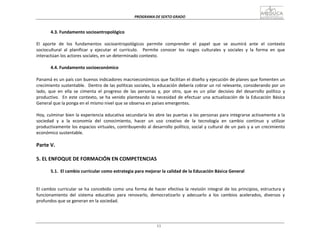 PROGRAMA	
  DE	
  SEXTO	
  GRADO	
  
11
	
  
	
  
	
  
	
  
4.3.	
  Fundamento	
  socioantropológico	
  
	
  
El	
  	
  aporte	
  	
  de	
  	
  los	
  	
  fundamentos	
  	
  socioantropológicos	
  	
  permite	
  	
  comprender	
  	
  el	
  	
  papel	
  	
  que	
  	
  se	
  	
  asumirá	
  	
  ante	
  	
  el	
  	
  contexto	
  
sociocultural	
  	
  al	
  	
  planificar	
  	
  y	
  	
  ejecutar	
  	
  el	
  	
  currículo.	
  	
  	
  	
  Permite	
  	
  conocer	
  	
  los	
  	
  rasgos	
  	
  culturales	
  	
  y	
  	
  sociales	
  	
  y	
  	
  la	
  	
  forma	
  	
  en	
  	
  que	
  
interactúan	
  los	
  actores	
  sociales,	
  en	
  un	
  determinado	
  contexto.	
  
	
  
4.4.	
  Fundamento	
  socioeconómico	
  
	
  
Panamá	
  es	
  un	
  país	
  con	
  buenos	
  indicadores	
  macroeconómicos	
  que	
  facilitan	
  el	
  diseño	
  y	
  ejecución	
  de	
  planes	
  que	
  fomenten	
  un	
  
crecimiento	
  sustentable.	
  	
  Dentro	
  de	
  las	
  políticas	
  sociales,	
  la	
  educación	
  debería	
  cobrar	
  un	
  rol	
  relevante,	
  considerando	
  por	
  un	
  
lado,	
   que	
   en	
   ella	
   se	
   cimenta	
   el	
   progreso	
   de	
   las	
   personas	
   y,	
   por	
   otro,	
   que	
   es	
   un	
   pilar	
   decisivo	
   del	
   desarrollo	
   político	
   y	
  
productivo.	
  	
   En	
  este	
  contexto,	
  se	
  ha	
  venido	
  planteando	
  la	
  necesidad	
  de	
  efectuar	
  una	
  actualización	
  de	
  la	
  Educación	
  Básica	
  
General	
  que	
  la	
  ponga	
  en	
  el	
  mismo	
  nivel	
  que	
  se	
  observa	
  en	
  países	
  emergentes.	
  
	
  
Hoy,	
  culminar	
  bien	
  la	
  experiencia	
  educativa	
  secundaria	
  les	
  abre	
  las	
  puertas	
  a	
  las	
  personas	
  para	
  integrarse	
  activamente	
  a	
  la	
  
sociedad	
   y	
   a	
   la	
   economía	
   del	
   conocimiento,	
   hacer	
   un	
   uso	
   creativo	
   de	
   la	
   tecnología	
   en	
   cambio	
   continuo	
   y	
   utilizar	
  
productivamente	
  los	
  espacios	
  virtuales,	
  contribuyendo	
  al	
  desarrollo	
  político,	
  social	
  y	
  cultural	
  de	
  un	
  país	
  y	
  a	
  un	
  crecimiento	
  
económico	
  sustentable.	
  
	
  
Parte	
  V.	
  
	
  
	
  
5.	
  EL	
  ENFOQUE	
  DE	
  FORMACIÓN	
  EN	
  COMPETENCIAS	
  
	
  
5.1.	
   El	
  cambio	
  curricular	
  como	
  estrategia	
  para	
  mejorar	
  la	
  calidad	
  de	
  la	
  Educación	
  Básica	
  General	
  
	
  
	
  
	
  
El	
  cambio	
  curricular	
  se	
  ha	
  concebido	
  como	
  una	
  forma	
  de	
  hacer	
  efectiva	
  la	
  revisión	
  integral	
  de	
  los	
  principios,	
  estructura	
  y	
  
funcionamiento	
   del	
   sistema	
   educativo	
   para	
   renovarlo,	
   democratizarlo	
   y	
   adecuarlo	
   a	
   los	
   cambios	
   acelerados,	
   diversos	
   y	
  
profundos	
  que	
  se	
  generan	
  en	
  la	
  sociedad.	
  
 