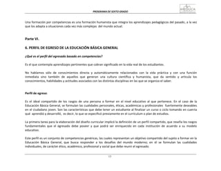 PROGRAMA	
  DE	
  SEXTO	
  GRADO	
  
13
	
  
	
  
	
  
	
  
Una	
  formación	
  por	
  competencias	
  es	
  una	
  formación	
  humanista	
  que	
  integra	
  los	
  aprendizajes	
  pedagógicos	
  del	
  pasado,	
  a	
  la	
  vez	
  
que	
  los	
  adapta	
  a	
  situaciones	
  cada	
  vez	
  más	
  complejas	
  	
  del	
  mundo	
  actual.	
  
	
  
	
  
	
  
Parte	
  VI.	
  
	
  
6.	
  PERFIL	
  DE	
  EGRESO	
  DE	
  LA	
  EDUCACIÓN	
  BÁSICA	
  GENERAL	
  
	
  
¿Qué	
  es	
  el	
  perfil	
  del	
  egresado	
  basado	
  en	
  competencias?	
  
	
  
Es	
  el	
  que	
  contempla	
  aprendizajes	
  pertinentes	
  que	
  cobran	
  significado	
  en	
  la	
  vida	
  real	
  de	
  los	
  estudiantes.	
  
	
  
No	
  	
  hablamos	
  	
  sólo	
  	
  de	
  	
  conocimientos	
  	
  directa	
  	
  y	
  	
  automáticamente	
  	
  relacionados	
  	
  con	
  	
  la	
  	
  vida	
  	
  práctica	
  	
  y	
  	
  con	
  	
  una	
  	
  función	
  
inmediata	
   sino	
   también	
   de	
   aquellos	
   que	
   generan	
   una	
   cultura	
   científica	
   y	
   humanista,	
   que	
   da	
   sentido	
   y	
   articula	
   los	
  
conocimientos,	
  habilidades	
  y	
  actitudes	
  asociados	
  con	
  las	
  distintas	
  disciplinas	
  en	
  las	
  que	
  se	
  organiza	
  el	
  saber.	
  
	
  
	
  
	
  
Perfil	
  de	
  egreso:	
  
	
  
Es	
   el	
   ideal	
   compartido	
   de	
   los	
   rasgos	
   de	
   una	
   persona	
   a	
   formar	
   en	
   el	
   nivel	
   educativo	
   al	
   que	
   pertenece.	
   En	
   el	
   caso	
   de	
   la	
  
Educación	
  Básica	
  General,	
  se	
  formulan	
  las	
  cualidades	
  personales,	
  éticas,	
  académicas	
  y	
  profesionales	
  	
  fuertemente	
  deseables	
  
en	
  el	
  ciudadano	
  joven.	
  Son	
  las	
  características	
  que	
  debe	
  tener	
  un	
  estudiante	
  al	
  finalizar	
  un	
  curso	
  o	
  ciclo	
  tomando	
  en	
  cuen	
  ta	
  
qué	
   aprendió	
  y	
  desarrolló,	
  	
  es	
  decir,	
  lo	
  que	
  se	
  especificó	
  previamente	
  en	
  el	
  currículum	
  o	
  plan	
  de	
  estudios.	
  
	
  
La	
  primera	
  tarea	
  para	
  la	
  elaboración	
  del	
  diseño	
  curricular	
  implicó	
  la	
  definición	
  de	
  un	
  perfil	
  compartido,	
  que	
  reseña	
  los	
  rasgos	
  
fundamentales	
   que	
   el	
   egresado	
   debe	
   poseer	
   y	
   que	
   podrá	
   ser	
   enriquecido	
   en	
   cada	
   institución	
   de	
   acuerdo	
   a	
   su	
   modelo	
  
educativo.	
  
	
  
Este	
  perfil	
  es	
  un	
  conjunto	
  de	
  competencias	
  genéricas,	
  las	
  cuales	
  representan	
  un	
  objetivo	
  compartido	
  del	
  sujeto	
  a	
  formar	
  en	
  la	
  
Educación	
   Básica	
   General,	
   que	
   busca	
   responder	
   a	
   los	
   desafíos	
   del	
   mundo	
   moderno;	
   en	
   él	
   se	
   formulan	
   las	
   cualidades	
  
individuales,	
  de	
  carácter	
  ético,	
  académico,	
  profesional	
  y	
  social	
  que	
  debe	
  reunir	
  el	
  egresado.	
  
 